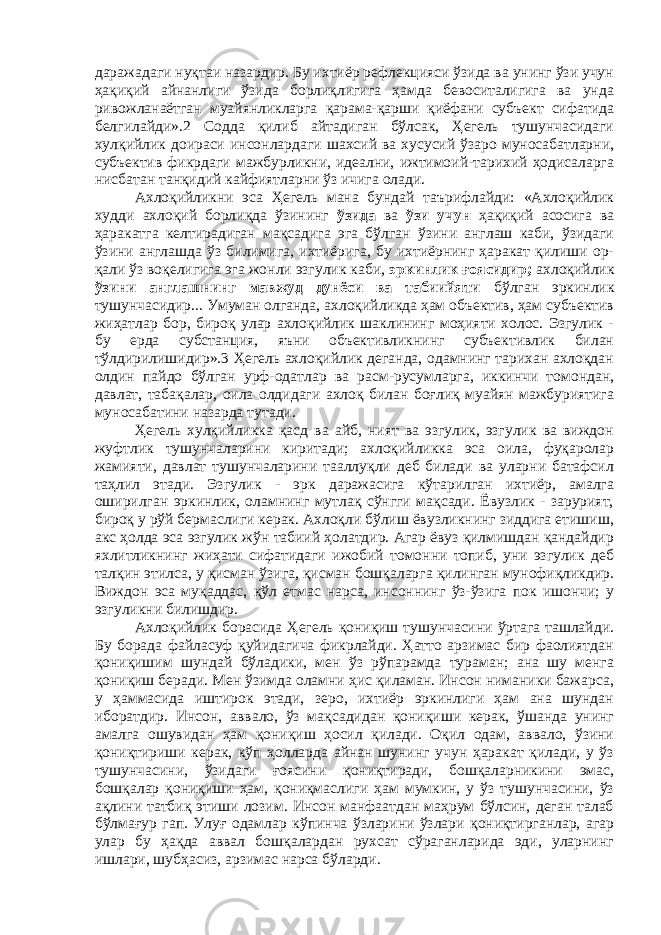 даражадаги нуқтаи назардир. Бу ихтиёр рефлекцияси ўзида ва унинг ўзи учун ҳақиқий айнанлиги ўзида борлиқлигига ҳамда бевоситалигига ва унда ривожланаётган муайянликларга қарама-қарши қиёфани субъект сифатида белгилайди».2 Содда қилиб айтадиган бўлсак, Ҳегель тушунчасидаги хулқийлик доираси инсонлардаги шахсий ва хусусий ўзаро муносабатларни, субъектив фикрдаги мажбурликни, идеални, ижтимоий-тарихий ҳодисаларга нисбатан танқидий кайфиятларни ўз ичига олади. Ахлоқийликни эса Ҳегель мана бундай таърифлайди: «Ахлоқийлик худди ахлоқий борлиқда ўзининг ўзида ва ўзи учун ҳақиқий асосига ва ҳаракатга келтирадиган мақсадига эга бўлган ўзини англаш каби, ўзидаги ўзини англашда ўз билимига, ихтиёрига, бу ихтиёрнинг ҳаракат қилиши ор- қали ўз воқелигига эга жонли эзгулик каби, эркинлик ғоясидир; ахлоқийлик ўзини англашнинг мавжуд дунёси ва табиийяти бўлган эркинлик тушунчасидир... Умуман олганда, ахлоқийликда ҳам объектив, ҳам субъектив жиҳатлар бор, бироқ улар ахлоқийлик шаклининг моҳияти холос. Эзгулик - бу ерда субстанция, яъни объективликнинг субъективлик билан тўлдирилишидир».3 Ҳегель ахлоқийлик деганда, одамнинг тарихан ахлоқдан олдин пайдо бўлган урф-одатлар ва расм-русумларга, иккинчи томондан, давлат, табақалар, оила олдидаги ахлоқ билан боғлиқ муайян мажбуриятига муносабатини назарда тутади. Ҳегель хулқийликка қасд ва айб, ният ва эзгулик, эзгулик ва виждон жуфтлик тушунчаларини киритади; ахлоқийликка эса оила, фуқаролар жамияти, давлат тушунчаларини тааллуқли деб билади ва уларни батафсил таҳлил этади. Эзгулик - эрк даражасига кўтарилган ихтиёр, амалга оширилган эркинлик, оламнинг мутлақ сўнгги мақсади. Ёвузлик - зарурият, бироқ у рўй бермаслиги керак. Ахлоқли бўлиш ёвузликнинг зиддига етишиш, акс ҳолда эса эзгулик жўн табиий ҳолатдир. Агар ёвуз қилмишдан қандайдир яхлитликнинг жиҳати сифатидаги ижобий томонни топиб, уни эзгулик деб талқин этилса, у қисман ўзига, қисман бошқаларга қилинган мунофиқликдир. Виждон эса муқаддас, қўл етмас нарса, инсоннинг ўз-ўзига пок ишончи; у эзгуликни билишдир. Ахлоқийлик борасида Ҳегель қониқиш тушунчасини ўртага ташлайди. Бу борада файласуф қуйидагича фикрлайди. Ҳатто арзимас бир фаолиятдан қониқишим шундай бўладики, мен ўз рўпарамда тураман; ана шу менга қониқиш беради. Мен ўзимда оламни ҳис қиламан. Инсон ниманики бажарса, у ҳаммасида иштирок этади, зеро, ихтиёр эркинлиги ҳам ана шундан иборатдир. Инсон, аввало, ўз мақсадидан қониқиши керак, ўшанда унинг амалга ошувидан ҳам қониқиш ҳосил қилади. Оқил одам, аввало, ўзини қониқтириши керак, кўп ҳолларда айнан шунинг учун ҳаракат қилади, у ўз тушунчасини, ўзидаги ғоясини қониқтиради, бошқаларникини эмас, бошқалар қониқиши ҳам, қониқмаслиги ҳам мумкин, у ўз тушунчасини, ўз ақлини татбиқ этиши лозим. Инсон манфаатдан маҳрум бўлсин, деган талаб бўлмағур гап. Улуғ одамлар кўпинча ўзларини ўзлари қониқтирганлар, агар улар бу ҳақда аввал бошқалардан рухсат сўраганларида эди, уларнинг ишлари, шубҳасиз, арзимас нарса бўларди. 