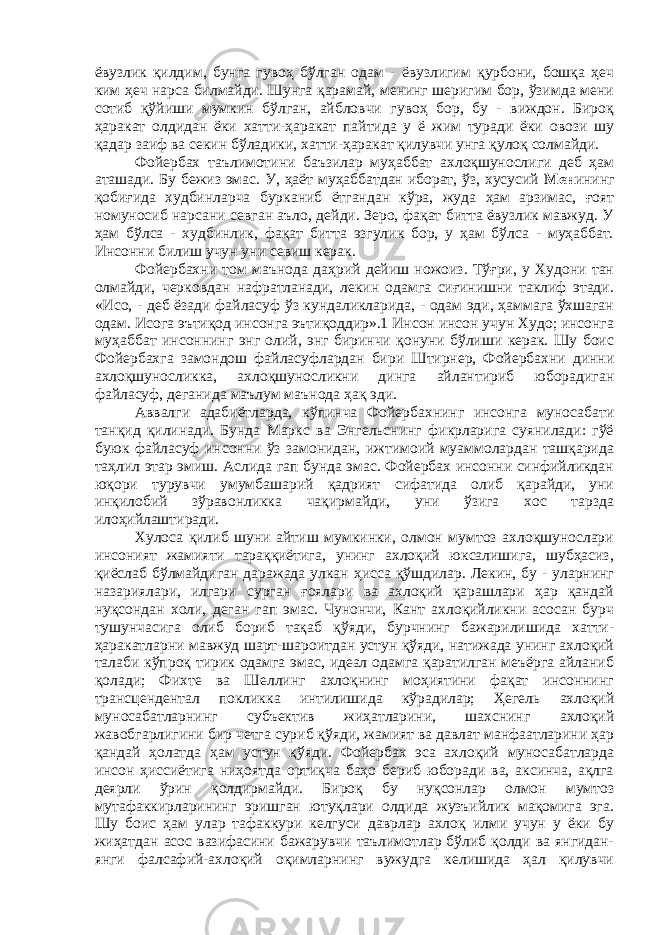 ёвузлик қилдим, бунга гувоҳ бўлган одам - ёвузлигим қурбони, бошқа ҳеч ким ҳеч нарса билмайди. Шунга қарамай, менинг шеригим бор, ўзимда мени сотиб қўйиши мумкин бўлган, айбловчи гувоҳ бор, бу - виждон. Бироқ ҳаракат олдидан ёки хатти-ҳаракат пайтида у ё жим туради ёки овози шу қадар заиф ва секин бўладики, хатти-ҳаракат қилувчи унга қулоқ солмайди. Фойербах таълимотини баъзилар муҳаббат ахлоқшунослиги деб ҳам аташади. Бу бежиз эмас. У, ҳаёт муҳаббатдан иборат, ўз, хусусий Мен ининг қобиғида худбинларча бурканиб ётгандан кўра, жуда ҳам арзимас, ғоят номуносиб нарсани севган аъло, дейди. Зеро, фақат битта ёвузлик мавжуд. У ҳам бўлса - худбинлик, фақат битта эзгулик бор, у ҳам бўлса - муҳаббат. Инсонни билиш учун уни севиш керак. Фойербахни том маънода даҳрий дейиш ножоиз. Тўғри, у Худони тан олмайди, черковдан нафратланади, лекин одамга сиғинишни таклиф этади. «Исо, - деб ёзади файласуф ўз кундаликларида, - одам эди, ҳаммага ўхшаган одам. Исога эътиқод инсонга эътиқоддир».1 Инсон инсон учун Худо; инсонга муҳаббат инсоннинг энг олий, энг биринчи қонуни бўлиши керак. Шу боис Фойербахга замондош файласуфлардан бири Штирнер, Фойербахни динни ахлоқшуносликка, ахлоқшуносликни динга айлантириб юборадиган файласуф, деганида маълум маънода ҳақ эди. Аввалги адабиётларда, кўпинча Фойербахнинг инсонга муносабати танқид қилинади. Бунда Маркс ва Энгельснинг фикрларига суянилади: гўё буюк файласуф инсонни ўз замонидан, ижтимоий муаммолардан ташқарида таҳлил этар эмиш. Аслида гап бунда эмас. Фойербах инсонни синфийликдан юқори турувчи умумбашарий қадрият сифатида олиб қарайди, уни инқилобий зўравонликка чақирмайди, уни ўзига хос тарзда илоҳийлаштиради. Хулоса қилиб шуни айтиш мумкинки, олмон мумтоз ахлоқшунослари инсоният жамияти тараққиётига, унинг ахлоқий юксалишига, шубҳасиз, қиёслаб бўлмайдиган даражада улкан ҳисса қўшдилар. Лекин, бу - уларнинг назариялари, илгари сурган ғоялари ва ахлоқий қарашлари ҳар қандай нуқсондан холи, деган гап эмас. Чунончи, Кант ахлоқийликни асосан бурч тушунчасига олиб бориб тақаб қўяди, бурчнинг бажарилишида хатти- ҳаракатларни мавжуд шарт-шароитдан устун қўяди, натижада унинг ахлоқий талаби кўпроқ тирик одамга эмас, идеал одамга қаратилган меъёрга айланиб қолади; Фихте ва Шеллинг ахлоқнинг моҳиятини фақат инсоннинг трансцендентал покликка интилишида кўрадилар; Ҳегель ахлоқий муносабатларнинг субъектив жиҳатларини, шахснинг ахлоқий жавобгарлигини бир четга суриб қўяди, жамият ва давлат манфаатларини ҳар қандай ҳолатда ҳам устун қўяди. Фойербах эса ахлоқий муносабатларда инсон ҳиссиётига ниҳоятда ортиқча баҳо бериб юборади ва, аксинча, ақлга деярли ўрин қолдирмайди. Бироқ бу нуқсонлар олмон мумтоз мутафаккирларининг эришган ютуқлари олдида жузъийлик мақомига эга. Шу боис ҳам улар тафаккури келгуси даврлар ахлоқ илми учун у ёки бу жиҳатдан асос вазифасини бажарувчи таълимотлар бўлиб қолди ва янгидан- янги фалсафий-ахлоқий оқимларнинг вужудга келишида ҳал қилувчи 