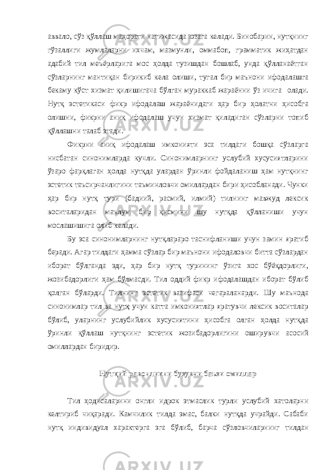 аввало, сўз қўллаш маҳорати натижасида юзага келади. Бинобарин, нутқнинг гўзаллиги жумлаларни ихчам, мазмунли, оммабоп, грамматик жиҳатдан адабий тил меъёрларига мос ҳолда тузишдан бошлаб, унда қўлланаётган сўзларнинг мантиқан бирикиб кела олиши, тугал бир маънони ифодалашга бекаму кўст хизмат қилишигача бўлган мураккаб жараённи ўз ичига олади. Нутқ эстетикаси фикр ифодалаш жараёнидаги ҳар бир ҳолатни ҳисобга олишни, фикрни аниқ ифодалаш учун хизмат қиладиган сўзларни топиб қўллашни талаб этади. Фикрни аниқ ифодалаш имконияти эса тилдаги бошқа сўзларга нисбатан синонимларда кучли. Синонимларнинг услубий хусусиятларини ўзаро фарқлаган ҳолда нутқда улардан ўринли фойдаланиш ҳам нутқнинг эстетик таъсирчанлигини таъминловчи омиллардан бири ҳисобланади. Чунки ҳар бир нутқ тури (бадиий, расмий, илмий) тилнинг мавжуд лексик воситаларидан маълум бир қисмини шу нутқда қўлланиши учун мослашишига олиб келади. Бу эса синонимларнинг нутқлараро таснифланиши учун замин яратиб беради. Агар тилдаги ҳамма сўзлар бир маънони ифодаловчи битта сўзлардан иборат бўлганда эди, ҳар бир нутқ турининг ўзига хос бўёқдорлиги, жозибадорлиги ҳам бўлмасди. Тил оддий фикр ифодалашдан иборат бўлиб қолган бўларди. Тилнинг эстетик вазифаси чегараланарди. Шу маънода синонимлар тил ва нутқ учун катта имкониятлар яратувчи лексик воситалар бўлиб, уларнинг услубийлик хусусиятини ҳисобга олган ҳолда нутқда ўринли қўллаш нутқнинг эстетик жозибадорлигини ошир увчи асосий омиллардан биридир. Нутқий равонликни бузувчи баъзи омиллар Тил ҳодисаларини онгли идрок этмаслик турли услубий хатоларни келтириб чиқаради. Камчилик тилда эмас, балки нутқда учрайди. Сабаби нутқ индивидуал характерга эга бўлиб, барча сўзловчиларнинг тилдан 