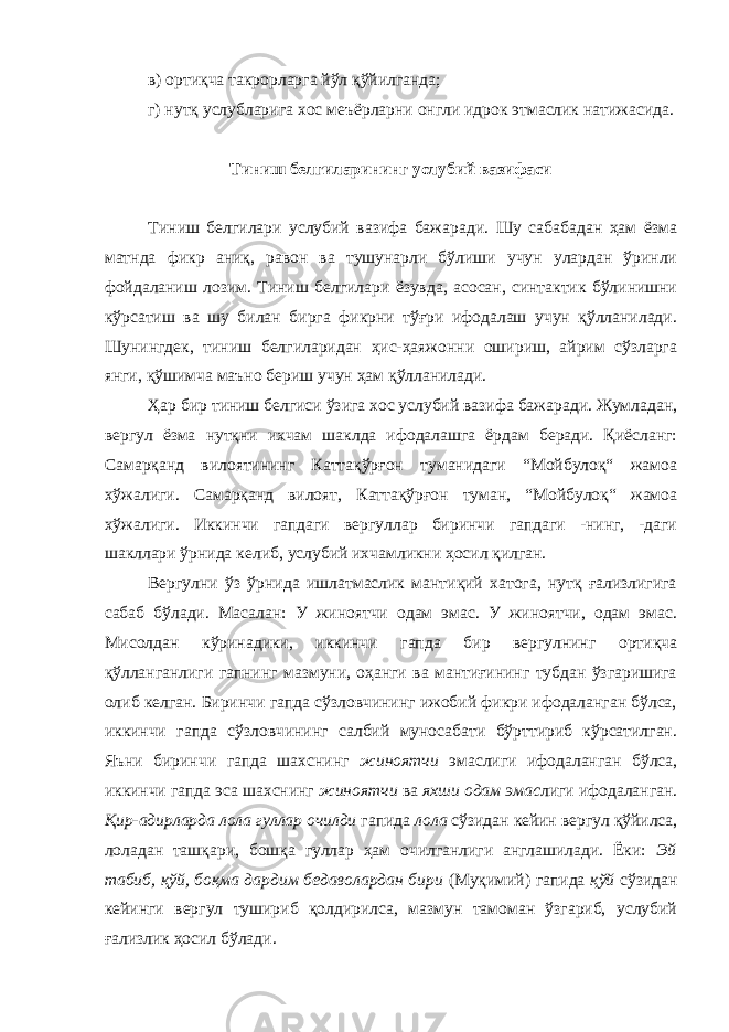 в) ортиқча такрорларга йўл қўйилганда; г) нутқ услублар и га хос меъёрларни онгли идрок этмаслик натижасида. Тиниш белгиларининг услубий вазифаси Тиниш белгилари услубий вазифа бажаради. Шу сабабадан ҳам ёзма матнда фикр аниқ, равон ва тушунарли бўлиши учун улардан ўринли фойдаланиш лозим. Тиниш белгилари ёзувда, асосан, синтактик бўлинишни кўрсатиш ва шу билан бирга фикрни тўғри ифодалаш учун қўлланилади. Шунингдек, тиниш белгиларидан ҳис-ҳаяжонни ошириш, айрим сўзларга янги, қўшимча маъно бериш учун ҳам қўлланилади. Ҳар бир тиниш белгиси ўзига хос услубий вазифа бажаради. Жумладан, вергул ёзма нутқни ихчам шаклда ифодалашга ёрдам беради. Қиёсланг: Самарқанд вилоятининг Каттақўрғон туманидаги “Мойбулоқ“ жамоа хўжалиги. Самарқанд вилоят, Каттақўрғон туман, “Мойбулоқ“ жамоа хўжалиги. Иккинчи гапдаги вергуллар биринчи гапдаги -нинг, -даги шакллари ўрнида келиб, услубий ихчамликни ҳосил қилган. Вергулни ўз ўрнида ишлатмаслик мантиқий хатога, нутқ ғализлигига сабаб бўлади. Масалан: У жиноятчи одам эмас. У жиноятчи, одам эмас. Мисолдан кўринадики, иккинчи гапда бир вергулнинг ортиқча қўлланганлиги гапнинг мазмуни, оҳанги ва мантиғининг тубдан ўзгаришига олиб келган. Биринчи гапда сўзловчининг ижобий фикри ифодаланган бўлса, иккинчи гапда сўзловчининг салбий муносабати бўрттириб кўрсатилган. Яъни биринчи гапда шахснинг жиноятчи эмаслиги ифодаланган бўлса, иккинчи гапда эса шахснинг жиноятчи ва яхши одам эмас лиги ифодаланган. Қир-адирларда лола гуллар очилди гапида лола сўзидан кейин вергул қўйилса, лоладан ташқари, бошқа гуллар ҳам очилганлиги англашилади. Ёки: Эй табиб, қўй, боқма дардим бедаволардан бири (Муқимий) гапида қўй сўзидан кейинги вергул тушириб қолдирилса, мазмун тамоман ўзгариб, услубий ғализлик ҳосил бўлади. 