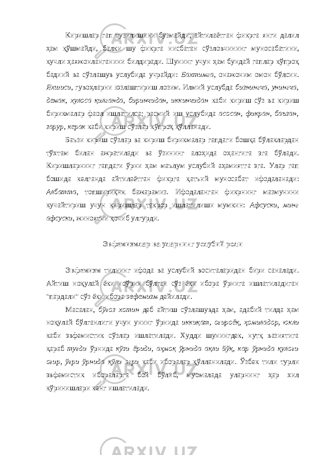 Киришлар гап тузилишини бузмайди, айтилаётган фикрга янги далил ҳам қўшмайди, балки шу фикрга нисбатан сўзловчининг муносабатини, кучли ҳаяжонланганини билдиради. Шунинг учун ҳам бундай гаплар кўпроқ бадиий ва сўзлашув услубида учрайди: Бахтимга , онажоним омон бўлсин. Яхшиси , гувоҳларни юзлаштириш лозим. Илмий услубда бизнингча, унингча, демак, хулоса қилганда, биринчидан, иккинчидан каби кириш сўз ва кириш бирикмалар фаол ишлатилса; расмий иш услубида асосан, фикран, баъзан, зарур, керак каби кириш сўзлар кўпроқ қўлланади. Баъзи кириш сўзлар ва кириш бирикмалар гапдаги бошқа бўлаклардан тўхтам билан ажратилади ва ўзининг алоҳида оҳангига эга бўлади. Киришларнинг гапдаги ўрни ҳам маълум услубий аҳамиятга эга. Улар гап бошида келганда айтилаётган фикрга қатъий муносабат ифодаланади: Албатта , топшириқни бажарамиз. Ифодаланган фикрнинг мазмунини кучайтириш учун киришлар такрор ишлатилиши мумкин: Афсуски , минг афсуски , жиноятчи қочиб улгурди. Эвфемизмлар ва уларнинг услубий роли Эвфемизм тилнинг ифода ва услубий воситаларидан бири саналади. Айтиш ноқулай ёки ноўрин бўлган сўз ёки ибора ўрнига ишлатиладиган &#34;пардали&#34; сўз ёки ибора эвфемизм дейилади. Масалан, бўғоз хотин деб айтиш сўзлашувда ҳам, адабий тилда ҳам ноқулай бўлганлиги учун унинг ўрнида иккиқат, оғироёқ, ҳомиладор, юкли каби эвфемистик сўзлар ишлатилади. Худди шунингдек, нутқ вазиятига қараб туғди ўрнида кўзи ёриди, аҳмоқ ўрнида ақли йўқ, кар ўрнида қулоғи оғир, ўғри ўрнида қўли эгри каби иборалар қўлланилади. Ўзбек тили турли эвфемистик ибораларга бой бўлиб, муомалада уларнинг ҳар хил кўринишлари кенг ишлатилади. 