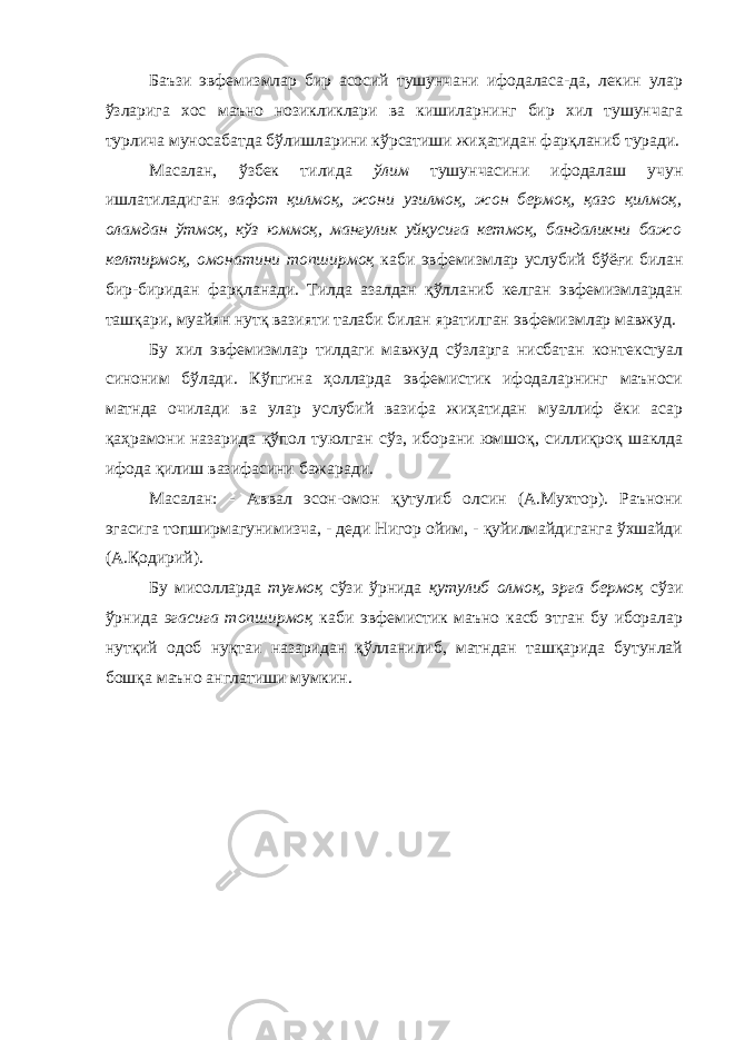 Баъзи эвфемизмлар бир асосий тушунчани ифодаласа-да, лекин улар ўзларига хос маъно нозикликлари ва кишиларнинг бир хил тушунчага турлича муносабатда бўлишларини кўрсатиши жиҳатидан фарқланиб туради. Масалан, ўзбек тилида ўлим тушунчасини ифодалаш учун ишлатиладиган вафот қилмоқ, жони узилмоқ, жон бермоқ, қазо қилмоқ, оламдан ўтмоқ, кўз юммоқ, мангулик уйқусига кетмоқ, бандаликни бажо келтирмоқ, омонатини топширмоқ каби эвфемизмлар услубий бўёғи билан бир-биридан фарқланади. Тилда азалдан қўлланиб келган эвфемизмлардан ташқари, муайян нутқ вазияти талаби билан яратилган эвфемизмлар мавжуд. Бу хил эвфемизмлар тилдаги мавжуд сўзларга нисбатан контекстуал синоним бўлади. Кўпгина ҳолларда эвфемистик ифодаларнинг маъноси матнда очилади ва улар услубий вазифа жиҳатидан муаллиф ёки асар қаҳрамони назарида қўпол туюлган сўз, иборани юмшоқ, силлиқроқ шаклда ифода қилиш вазифасини бажаради. Масалан: - Аввал эсон-омон қутулиб олсин (А.Мухтор). Раънони эгасига топширмагунимизча, - деди Нигор ойим, - қуйилмайдиганга ўхшайди (А.Қодирий). Бу мисолларда туғмоқ сўзи ўрнида қутулиб олмоқ, эрга бермоқ сўзи ўрнида эгасига топширмоқ каби эвфемистик маъно касб этган бу иборалар нутқий одоб нуқтаи назаридан қўлланилиб, матндан ташқарида бутунлай бошқа маъно а нг латиши мумкин. 