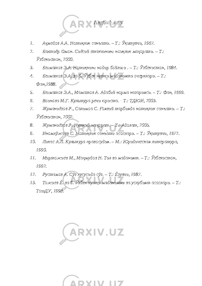 Адабиётлар 1. Аҳмедов А.А. Нотиқлик санъати. – Т.: Ўқитувчи, 1967. 2. Бахтиёр Омон. Сиёсий етакчининг ноиқлик маҳорати. – Т.: Ўзбекистон, 2000. 3. Бегматов Э.А. Нотиқнинг нодир бойлиги . – Т.: Ўзбекистон, 1984. 4. Бегматов Э.А. ва б. Ўзбек нутқи маданияти очерклари. – Т.: Фан,1988. 5. Бегматов Э.А., Маматов А. Адабий норма назарияси. – Т.: Фан, 1999. 6. Воинова М.Г. Культура речи юриста. - Т.: ТДЮИ, 2003. 7. Жуманиёзов Р., Салимоа С. Ғоявий тарбияда нотиқлик санъати. – Т.: Ўзбекистон, 2002. 8. Жуманиёзов Р. Нутқий маҳорат. – Т.: Адолат, 2005. 9. Иномхўжаев С. Нотиқлик санъати асослари. – Т.: Ўқитувчи, 1972. 10. Ликас А.Л. Культура правосудия. – М.: Юридическая литература, 1990. 11. Миртожиев М., Маҳмудов Н. Тил ва маданият. – Т.: Ўзбекистон, 1992. 12. Рустамов А. Сўз хусусида сўз. – Т.: Ёзувчи, 1987. 13. Тожиев Ё. ва б. Ўзбек нутқи маданияти ва услубият асослари. – Т.: ТошДУ, 1994. 