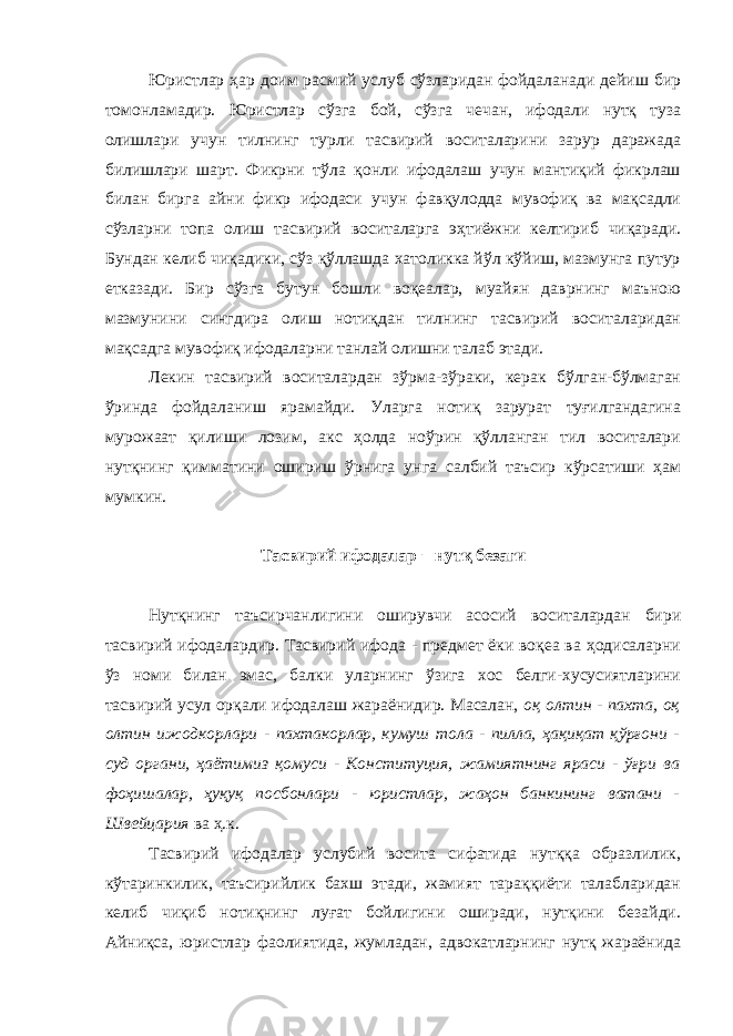 Юристлар ҳар доим расмий услуб сўзларидан фойдаланади дейиш бир томонламадир. Юристлар сўзга бой, сўзга чечан, ифодали нутқ туза олишлари учун тилнинг турли тасвирий воситаларини зарур даражада билишлари шарт. Фикрни тўла қонли ифодалаш учун мантиқий фикрлаш билан бирга айни фикр ифодаси учун фавқулодда мувофиқ ва мақсадли сўзларни топа олиш тасвирий воситаларга эҳтиёжни келтириб чиқаради. Бундан келиб чиқадики, сўз қўллашда хатоликка йўл кўйиш, мазмунга путур етказади. Бир сўзга бутун бошли воқеалар, муайян даврнинг маъною мазмунини сингдира олиш нотиқдан тилнинг тасвирий воситаларидан мақсадга мувофиқ ифодаларни танлай олишни талаб этади. Лекин тасвирий воситалардан зўрма-зўраки, керак бўлган-бўлмаган ўринда фойдаланиш ярамайди. Уларга нотиқ зарурат туғилгандагина мурожаат қилиши лозим, акс ҳолда ноўрин қўлланган тил воситалари нутқнинг қимматини ошириш ўрнига унга салбий таъсир кўрсатиши ҳам мумкин. Тасвирий ифодалар − нутқ безаги Нутқнинг таъсирчанлигини оширувчи асосий воситалардан бири тасвирий ифодалардир. Тасвирий ифода - предмет ёки воқеа ва ҳодисаларни ўз номи билан эмас, балки уларнинг ўзига хос белги-хусусиятларини тасвирий усул орқали ифодалаш жараёнидир. Масалан, оқ олтин - пахта, оқ олтин ижодкорлари - пахтакорлар, кумуш тола - пилла, ҳақиқат қўрғони - суд органи, ҳаётимиз қомуси - Конституция, жамиятнинг яраси - ўғри ва фоҳишалар, ҳуқуқ посбонлари - юристлар, жаҳон банкининг ватани - Швейцария ва ҳ.к. Тасвирий ифодалар услубий восита сифатида нутққа образлилик, кўтаринкилик, таъсирийлик бахш этади, жамият тараққиёти талабларидан келиб чиқиб нотиқнинг луғат бойлигини оширади, нутқини безайди. Айниқса, юристлар фаолиятида, жумладан, адвокатларнинг нутқ жараёнида 