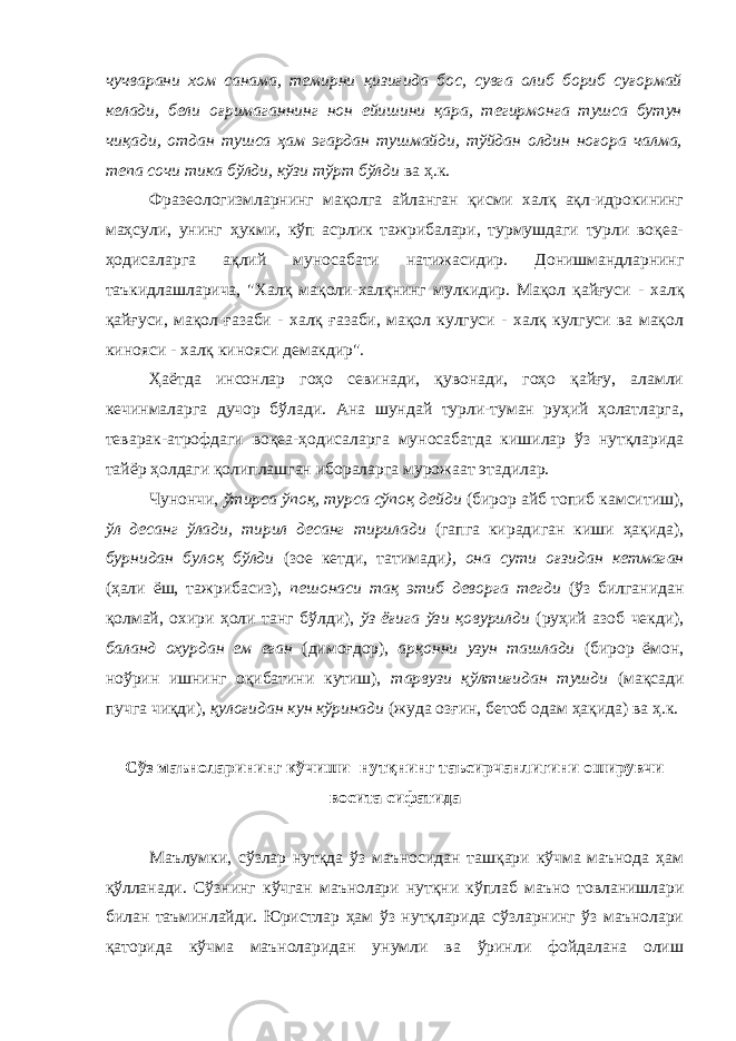 чучварани хом санама, темирни қизиғида бос, сувга олиб бориб суғормай келади, бели оғримаганнинг нон ейишини қара, тегирмонга тушса бутун чиқади, отдан тушса ҳам эгардан тушмайди, тўйдан олдин ноғора чалма, тепа сочи тика бўлди, кўзи тўрт бўлди ва ҳ.к. Фразеологизмларнинг мақолга айланган қисми халқ ақл-идрокининг маҳсули, унинг ҳукми, кўп асрлик тажрибалари, турмушдаги турли воқеа- ҳодисаларга ақлий муносабати натижасидир. Донишмандларнинг таъкидлаш лар ича, &#34;Халқ мақоли-халқнинг мулкидир. Мақол қайғуси - халқ қайғуси, мақол ғазаби - халқ ғазаби, мақол кулгуси - халқ кулгуси ва мақол кинояси - халқ кинояси демакдир&#34;. Ҳаётда инсонлар гоҳо севинади, қувонади, гоҳо қайғу, аламли кечинмаларга дучор бўлади. Ана шундай турли-туман руҳий ҳолатларга, теварак-атрофдаги воқеа-ҳодисаларга муносабатда кишилар ўз нутқларида тайёр ҳолдаги қолиплашган ибораларга мурожаат этадилар. Чунончи, ўтирса ўпоқ, турса сўпоқ дейди (бирор айб топиб камситиш), ўл десанг ўлади, тирил десанг тирилади (гапга кирадиган киши ҳақида), бурнидан булоқ бўлди (зое кетди, татимади ), она сути оғзидан кетмаган ( ҳали ёш, тажрибасиз ), пешонаси тақ этиб деворга тегди (ўз билганидан қолмай, охири ҳоли танг бўлди), ўз ёғига ўзи қовурилди (руҳий азоб чекди), баланд охурдан ем еган (димоғдор), арқонни узун ташлади (бирор ёмон, ноўрин ишнинг оқибатини кутиш), тарвузи қўлтиғидан тушди (мақсади пучга чиқди), қулоғидан кун кўринади (жуда озғин, бетоб одам ҳақида) ва ҳ.к. Сўз маъноларининг кўчиши−нутқнинг таъсирчанлигини оширувчи восита сифатида Маълумки, сўзлар нутқда ўз маъносидан ташқари кўчма маънода ҳам қўлланади. Сўзнинг кўчган маънолари нутқни кўплаб маъно товланишлари билан таъминлайди. Юристлар ҳам ўз нутқларида сўзларнинг ўз маънолари қаторида кўчма маъноларидан унумли ва ўринли фойдалана олиш 