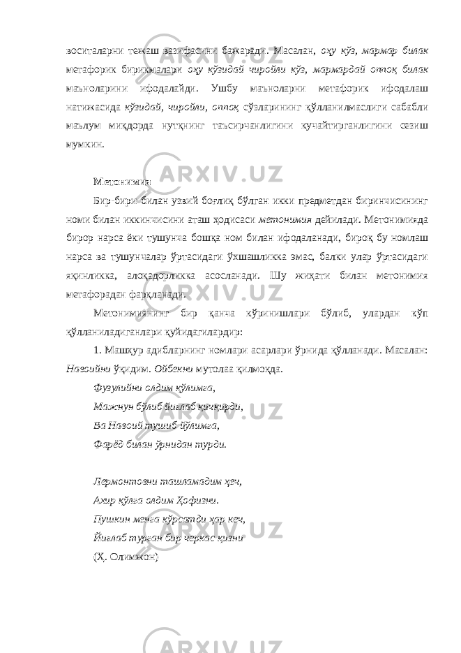 воситаларни тежаш вазифасини бажаради. Масалан, оҳу кўз, мармар билак метафорик бирикмалари оҳу кўзидай чиройли кўз, мармардай оппоқ билак маъноларини ифодалайди. Ушбу маъноларни метафорик ифодалаш натижасида кўзидай, чиройли, оппоқ сўзларининг қўлланилмаслиги сабабли маълум миқдорда нутқнинг таъсирчанлигини кучайтирганлигини сезиш мумкин. Метонимия Бир-бири билан узвий боғлиқ бўлган икки предметдан биринчисининг номи билан иккинчисини аташ ҳодисаси метонимия дейилади. Метонимияда бирор нарса ёки тушунча бошқа ном билан ифодаланади, бироқ бу номлаш нарса ва тушунчалар ўртасидаги ўхшашликка эмас, балки улар ўртасидаги яқинликка, алоқадорликка асосланади. Шу жиҳати билан метонимия метафорадан фарқланади. Метонимиянинг бир қанча кўринишлари бўлиб, улардан кўп қўлланиладиганлари қуйидагилардир: 1. Машҳур адибларнинг номлари асарлари ўрнида қўлланади. Масалан: Навоийни ўқидим. Ойбекни мутолаа қилмоқда. Фузулийни олдим қўлимга, Мажнун бўлиб йиғлаб қичқирди, Ва Навоий тушиб йўлимга, Фарёд билан ўрнидан турди. Лермонтовни ташламадим ҳеч, Ахир қўлга олдим Ҳофизни. Пушкин менга кўрсатди ҳар кеч, Йиғлаб турган бир черкас қизни (Ҳ. Олимжон) 