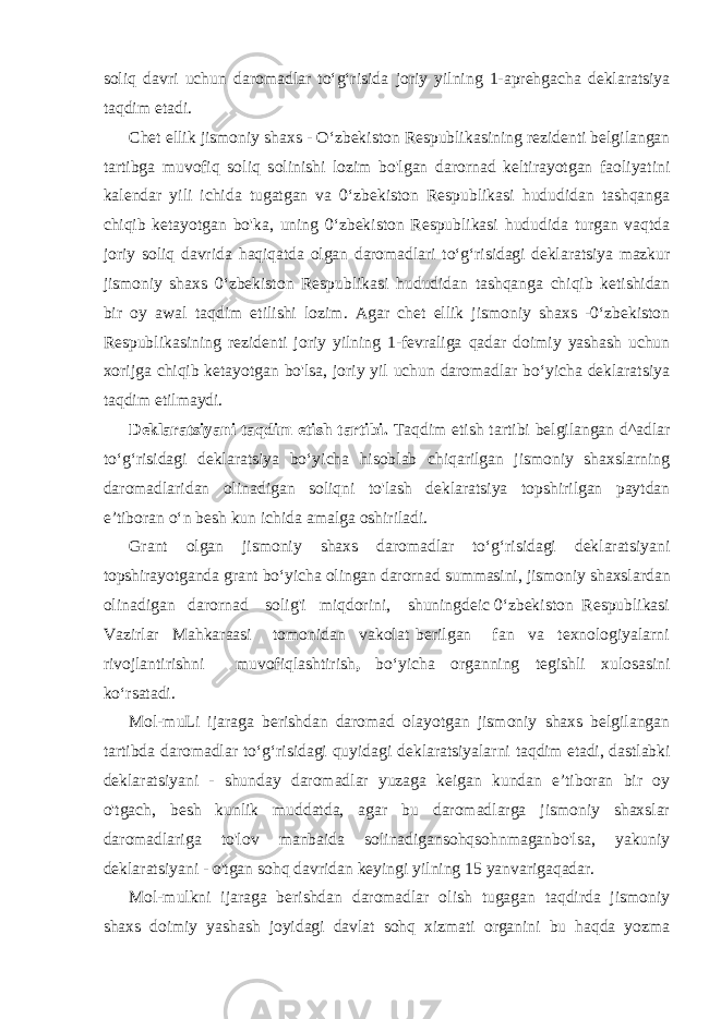 soliq davri uchun daromadlar to‘g‘risida joriy yilning 1-aprehgacha deklaratsiya taqdim etadi. Chet ellik jismoniy shaxs - O‘zbekiston Respublikasining rezidenti belgilangan tartibga muvofiq soliq solinishi lozim bo&#39;lgan darornad keltirayotgan faoliyatini kalendar yili ichida tugatgan va 0‘zbekiston Respublikasi hududidan tashqanga chiqib ketayotgan bo&#39;ka, uning 0‘zbekiston Respublikasi hududida turgan vaqtda joriy soliq davrida haqiqatda olgan daromadlari to‘g‘risidagi deklaratsiya mazkur jismoniy shaxs 0‘zbekiston Respublikasi hududidan tashqanga chiqib ketishidan bir oy awal taqdim etilishi lozim. Agar chet ellik jismoniy shaxs -0‘zbekiston Respublikasining rezidenti joriy yilning 1-fevraliga qadar doimiy yashash uchun xorijga chiqib ketayotgan bo&#39;lsa, joriy yil uchun daromadlar bo‘yicha deklaratsiya taqdim etilmaydi. Deklaratsiyani taqdim etish tartibi. Taqdim etish tartibi belgilangan d^adlar to‘g‘risidagi deklaratsiya bo‘yicha hisoblab chiqarilgan jismoniy shaxslarning daromadlaridan olinadigan soliqni to&#39;lash deklaratsiya topshirilgan paytdan e’tiboran o‘n besh kun ichida amalga oshiriladi. Grant olgan jismoniy shaxs daromadlar to‘g‘risidagi deklaratsiyani topshirayotganda grant bo‘yicha olingan darornad summasini, jismoniy shaxslardan olinadigan darornad solig&#39;i miqdorini, shuningdeic 0‘zbekiston Respublikasi Vazirlar Mahkaraasi tomonidan vakolat berilgan fan va texnologiyalarni rivojlantirishni muvofiqlashtirish , bo‘yicha organning tegishli xulosasini ko‘rsatadi. Mol-muLi ijaraga berishdan daromad olayotgan jismoniy shaxs belgilangan tartibda daromadlar to‘g‘risidagi quyidagi deklaratsiyalarni taqdim etadi, dastlabki deklaratsiyani - shunday daromadlar yuzaga keigan kundan e’tiboran bir oy o&#39;tgach, besh kunlik muddatda, agar bu daromadlarga jismoniy shaxslar daromadlariga to&#39;lov manbaida solinadigansohqsohnmaganbo&#39;lsa, yakuniy deklaratsiyani - o&#39;tgan sohq davridan keyingi yilning 15 yanvarigaqadar. Mol-mulkni ijaraga berishdan daromadlar olish tugagan taqdirda jismoniy shaxs doimiy yashash joyidagi davlat sohq xizmati organini bu haqda yozma 