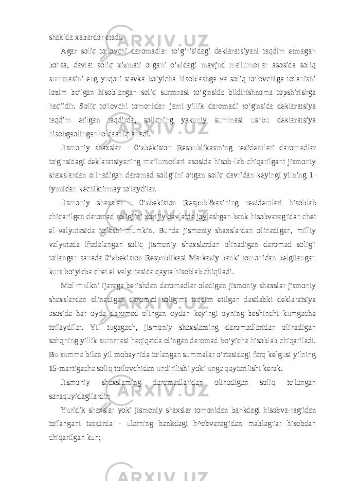 shaklda xabardor etadi. Agar soliq to&#39;lovchi daromadlar to‘g‘risidagi deklaratsiyani taqdim etmagan bo&#39;lsa, davlat soliq xizmati organi o‘zidagi mavjud ma&#39;lumotlar asosida soliq summasini eng yuqori stavka bo‘yicha hisoblashga va soliq to&#39;lovchiga to&#39;lanishi lozim bo&#39;lgan hisoblangan soliq surmnasi to‘g&#39;nsida bildirishnoma topshirishga haqiidir. Soliq to&#39;lovchi tomonidan jami yillik daromadi to‘g&#39;nsida deklaratsiya taqdim etilgan taqdirda, soliqning yakuniy summasi ushbu deklaratsiya hisobgaolinganholdaaniqlanadi. Jismoniy shaxslar - 0‘zbekiston Respublikasming rezidentlari daromadlar to&#39;g&#39;nsidagi deklaratsiyaning ma’lumotlari asosida hisob-lab chiqarilgant jismoniy shaxslardan olinadigan daromad solig‘ini o&#39;tgan soliq davridan keyingi yilning 1- iyunidan kechiktirmay to&#39;laydilar. Jismoniy shaxslar - 0‘zbekiston Respubl&asining rezidentlari hisoblab chiqarilgan daromad solig‘ini xorijiy davlatda joylashgan bank hisobvarag&#39;idan chet el valyutasida to&#39;lashi mumkin. Bunda jismoniy shaxslardan olinadigan, milliy valyutada lfodalangan soliq jismoniy shaxslardan olinadigan daromad solig&#39;i to&#39;langan sanada 0‘zbekiston Respublikasi Markaziy banki tomonidan belgilangan kurs bo‘yicba chet el valyutasida qayta hisoblab chiqiladi. Mol-mulkni ijaraga berishdan daromadlar oladigan jismoniy shaxslar jismoniy shaxslardan olinadigan daromad solig&#39;mi taqdim etilgan dastlabki deklaratsiya asosida har oyda daromad olingan oydan keyingi oyning beshinchi kumgacha toilaydilar. Yil tugagach, jismoniy shaxslaming daromadlaridan olinadigan sohqning yillik surnrnasi haqiqatda olingan daromad bo‘yicha hisoblab chiqariladi. Bu summa bilan yil mobaynida to&#39;langan summalar o‘rtasidagi farq kelgusi yilning 15-martigacha soliq toilovchidan undirilishi yoki unga qaytarilishi kerak. Jismoniy shaxslaming daromadlaridan olinadigan soliq to&#39;langan sanaquyidagilardir: Yuridik shaxslar yoki jismoniy shaxslar tomonidan bankdagi hisobva- rag&#39;idan toilangani taqdirda - ularning bankdagi h^obvarag&#39;idan mablag&#39;iar hisobdan chiqarilgan kun; 