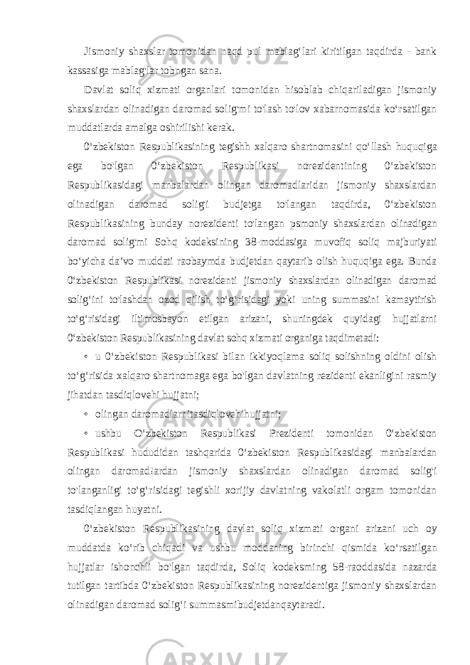 Jismoniy shaxslar tomonidan naqd pul mablag‘lari kiritilgan taqdirda - bank kassasiga mablag&#39;lar tobngan sana. Davlat soliq xizmati organlari tomonidan hisoblab chiqariladigan jismoniy shaxslardan olinadigan daromad solig&#39;mi to&#39;lash to&#39;lov xabarnomasida ko‘rsatilgan muddatlarda amalga oshirilishi kerak. 0‘zbekiston Respublikasining tegishh xalqaro shartnomasini qo‘llash huquqiga ega bo&#39;lgan 0‘zbekiston Respublikasi norezidentining 0‘zbekiston Respublikasidagi manbalardan olingan daromadlaridan jismoniy shaxslardan olinadigan daromad solig&#39;i budjetga to&#39;langan taqdirda, 0‘zbekiston Respublikasining bunday norezidenti to&#39;langan psmoniy shaxslardan olinadigan daromad solig&#39;mi Sohq kodeksining 38- moddasiga muvofiq soliq majburiyati bo‘yicha da’vo muddati raobaymda budjetdan qaytarib olish huquqiga ega. Bunda 0‘zbekiston Respublikasi norezidenti jismoniy shaxslardan olinadigan daromad solig‘ini to&#39;lashdan ozod qilish to‘g‘risidagi yoki uning summasini kamaytirish to‘g‘risidagi iltimosbayon etilgan arizani, shuningdek quyidagi hujjatlarni 0‘zbekiston Respublikasining davlat sohq xizmati organiga taqdimetadi: • u 0‘zbekiston Respublikasi bilan ikkiyoqlama soliq solishning oldini olish to‘g‘risida xalqaro shartnomaga ega bo&#39;lgan davlatning rezidenti ekanligini rasmiy jihatdan tasdiqlovehi hujjatni; • olingan daromadlarnitasdiqlovehihujjatni; • ushbu O ‘ zbekiston Respublikasi Prezidenti tomonidan 0‘ zbekiston Respublikasi hududidan tashqarida 0‘ zbekiston Respublikasidagi manbalardan olingan daromad ! ardan jismoniy shaxslardan olinadigan daromad solig &#39; i to &#39; langanligi to ‘ g ‘ risidagi tegishli xorijiy davlatning vakolatli orgam tomonidan tasdiqlangan huyatni . 0‘ zbekiston Respublikasining davlat soliq xizmati organi arizani uch oy muddatda ko ‘ rib chiqadi va ushbu moddaning birinchi qismida ko ‘ rsatilgan hujjatlar ishonchli bo &#39; lgan taqdirda , Soliq kodeksming 58- raoddasida nazarda tutilgan tartibda 0‘ zbekiston Respublikasining norezidentiga jismoniy shaxslardan olinadigan daromad solig ‘ i summasmibudjetdanqaytaradi . 