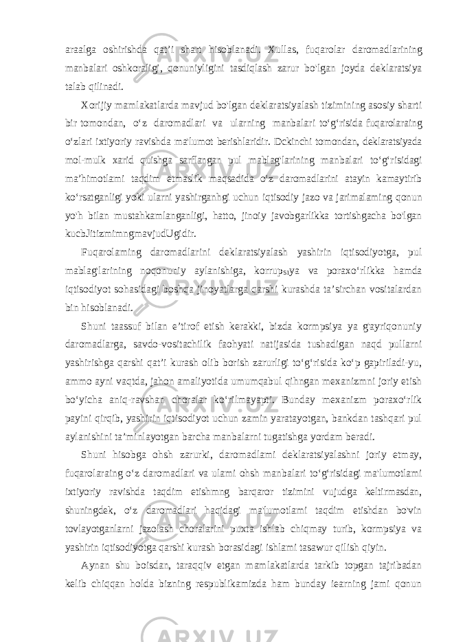 araalga oshirishda qat’i shart hisoblanadi. Xullas, fuqarolar daromadlarining manbalari oshkoraligi, qonuniyligini tasdiqlash zarur bo&#39;lgan joyda deklaratsiya talab qilinadi. Xorijiy mamlakatlarda mavjud bo&#39;lgan deklaratsiyalash tizimining asosiy sharti bir tomondan, o‘z daromadlari va ularning manbalari to‘g‘risida fuqarolaraing o‘zlari ixtiyoriy ravishda ma&#39;lumot berishlaridir. Dckinchi tomondan, deklaratsiyada mol-mulk xarid quishga sarflangan pul mablag&#39;larining manbalari to‘g‘risidagi ma’himotlami taqdim etmaslik maqsadida o‘z daromadlarini atayin kamaytirib ko‘rsatganligi yoki ularni yashirganhgi uchun iqtisodiy jazo va jarimalaming qonun yo&#39;h bilan mustahkamlanganligi, hatto, jinoiy javobgarlikka tortishgacha bo&#39;lgan kucbJitizmimngmavjudUgidir. Fuqarolaming daromadlarini deklaratsiyalash yashirin iqtisodiyotga, pul mablag&#39;larining noqonuniy aylanishiga, korrup S1 ya va poraxo‘rlikka hamda iqtisodiyot sohasidagi boshqa jinoyatlarga qarshi kurashda ta’sirchan vositalardan bin hisoblanadi. Shuni taassuf bilan e’tirof etish kerakki, bizda kormpsiya ya g&#39;ayriqonuniy daromadlarga, savdo-vositachilik faohyati natijasida tushadigan naqd pullarni yashirishga qarshi qat’i kurash olib borish zarurligi to‘g‘risida ko‘p gapiriladi-yu, ammo ayni vaqtda, jahon amaliyotida umumqabul qihngan mexanizmni joriy etish bo‘yicha aniq-ravshan choralar ko‘rilmayapti. Bunday mexanizm poraxo‘rlik payini qirqib, yashirin iqtisodiyot uchun zamin yaratayotgan, bankdan tashqari pul aylanishini ta’minlayotgan barcha manbalarni tugatishga yordam beradi. Shuni hisobga ohsh zarurki, daromadlami deklaratsiyalashni joriy etmay, fuqarolaraing o‘z daromadlari va ulami ohsh manbalari to‘g‘risidagi ma&#39;lumotlami ixtiyoriy ravishda taqdim etishmng barqaror tizimini vujudga keltirmasdan, shuningdek, o‘z daromadlari haqidagi ma&#39;lumotlami taqdim etishdan bo&#39;vin tovlayotganlarni jazolash choralarini puxta ishlab chiqmay turib, kormpsiya va yashirin iqtisodiyotga qarshi kurash borasidagi ishlami tasawur qilish qiyin. Aynan shu boisdan, taraqqiv etgan mamlakatlarda tarkib topgan tajribadan kelib chiqqan holda bizning respublikamizda ham bunday iearning jami qonun 