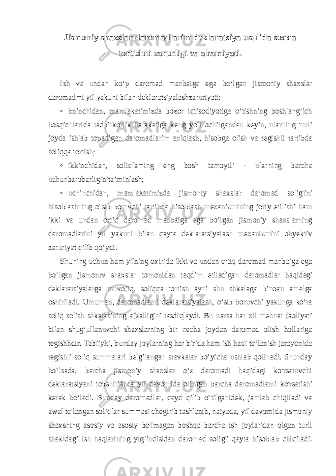 Jismoniy shaxslar daromadlarim deklaratsiya usulida soqqa tortishni zarurligi va ahamiyati. Ish va undan ko‘p daromad manbaiga ega bo‘lgan jismoniy shaxslar daromadmi yil yakuni bilan deklaratsiyalashzaruriyati: • bninchidan, mamlakatimizda bozor iqtisodiyotiga o‘tishning boshlang‘ich bosqichlarida tadbirkorlik harakatiga keng yo‘l ochilgandan keyin, ularning turli joyda ishlab topadigan daromadlarim aniqlash, hisobga olish va tegishli tartibda soliqqa tortish; • ikkinchidan, soliqlaming eng bosh tamoyili - ularning barcha uchunbarobarliginita’minlash; • uchinchidan, mamlakatimizda jismoniy shaxslar daromad solig&#39;ini hisoblashning o‘sib bomvchi tartibda hisoblash mexanizmining joriy etilishi ham ikki va undan ortiq daromad manbaiga ega bo‘lgan jismoniy shaxslarning daromadlarini yil yakuni bilan qayta deklaratsiyalash mexanizmini obyektiv zaruriyat qilib qo‘ydi. Shuning uchun ham yilning oxirida ikki va undan ortiq daromad manbaiga ega bo‘lgan jismonrv shaxslar tomonidan taqdim etiladigan daromadlar haqidagi deklaratsiyalarga muvofiq, soliqqa tortish ayni shu shkalaga binoan amalga oshiriladi. Umuman, daromadlami deklaratsiyalash, o‘sib boruvchi yakunga ko‘ra soliq solish shkalasining afzalligini tasdiqlaydi. Bu narsa har xil mehnat faoliyati bilan shug‘ullanuvchi shaxslarning bir necha joydan daromad olish hollariga tegishhdir. Tabiiyki, bunday joylarning har birida ham ish haqi to‘lanish jarayonida tegishli soliq summalari belgilangan stavkalar bo‘yicha ushlab qolinadi. Shunday bo‘lsada, barcha jismoniy shaxslar o‘z daromadi haqidagi ko&#39;rsatuvchi deklaratsiyani topshirishda yil davomida olingan barcha daromadlami ko&#39;rsatishi kerak bo‘ladi. Bunday daromadlar, qayd qilib o‘tilganidek, jamlab chiqiladi va awal to&#39;langan soliqlar summasi chegirib tashlanib, natyada, yil davomida jismoniy shaxsning asosiy va asosiy bo&#39;lmagan boshqa barcha ish joylaridan olgan turli shakldagi ish haqlarining yig‘indisidan daromad solig&#39;i qayta hisoblab chiqiladi. 