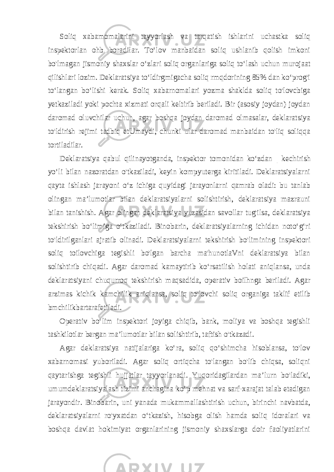 Soliq xabamomalarini tayyorlash va tarqatish ishlarini uchastka soliq inspektorlan ohb boradilar. To‘lov manbaidan soliq ushlanib qolish imkoni bo&#39;lmagan jismoniy shaxslar o‘zlari soliq organlariga soliq to‘lash uchun murojaat qilishlari lozim. Deklaratsiya to‘ldirgmigacha soliq rmqdorining 85% dan ko‘prog&#39;i to‘langan bo‘lishi kerak. Soliq xabarnomalari yozma shaklda soliq to&#39;lovcbiga yetkaziladi yoki pochta xizmati orqali keltirib beriladi. Bir (asosiy joydan) joydan daromad oluvchilar uchun, agar boshqa joydan daromad olmasalar, deklaratsiya to&#39;ldirish rejimi tadbiq etUmaydi, chunki ular daromad manbaidan to&#39;liq soliqqa tortiladilar. Deklaratsiya qabul qilinayotganda, inspektor tomonidan ko‘zdan | kechirish yo‘li bilan nazoratdan o&#39;tkaziladi, keyin kompyuterga kiritiladi. Deklaratsiyalarni qayta ishlash jarayoni o‘z ichiga quyidagi jarayonlarni qamrab oladi: bu tanlab olingan ma’lumotlar bilan deklaratsiyalarni solishtirish, deklaratsiya mazrauni bilan tanishish. Agar olingan deklaratsiya yuzasidan savollar tug&#39;ilsa, deklaratsiya tekshirish bo‘limiga o‘tkaziladi. Binobarin, deklaratsiyalarning ichidan noto‘g‘ri to&#39;ldirilganlari ajratib olinadi. Deklaratsiyalarni tekshirish bo&#39;limining inspektori soliq toilovchiga tegishli bo&#39;lgan barcha ma&#39;hunotlaVni deklaratsiya bilan solishtirib chiqadi. Agar daromad kamaytirib ko‘rsatilish holati aniqlansa, unda deklaratsiyani chuqurroq tekshirish maqsadida, operativ boilhnga beriladi. Agar arzimas kichik kamchilik aniqlansa, soliq to&#39;lovchi soliq organiga taklif etilib bmchilikbartarafetiladi. Operativ bo‘lim inspektori joyiga chiqib, bank, moliya va boshqa tegishli tashkilotlar bergan ma’lumotlar bilan solishtirib, taftish o&#39;tkazadi. Agar deklaratsiya natijalariga ko‘ra, soliq qo‘shimcha hisoblansa, to&#39;lov xabarnomasi yuboriladi. Agar soliq ortiqcha to&#39;langan bo&#39;lib chiqsa, soliqni qaytarishga tegishli hujjatlar tayyorlanadi. Yuqoridagilardan ma’lurn bo&#39;ladiki, umumdeklaratsiyalash tizimi anchagina ko‘p mehnat va sarf-xarajat talab etadigan jarayondir. Binobarin, uni yanada mukammallashtirish uchun, birinchi navbatda, deklaratsiyalarni ro&#39;yxatdan o‘tkazish, hisobga olish hamda soliq idoralari va boshqa davlat hokimiyat organlarining jismoniy shaxslarga doir faoliyatlarini 