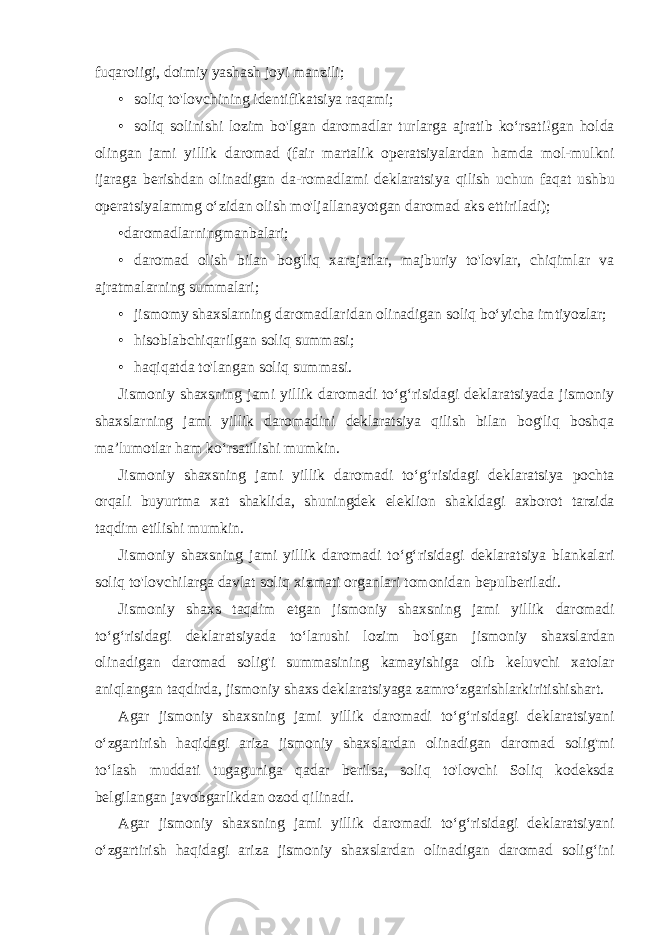 fuqaroiigi, doimiy yashash joyi manzili; • soliq to&#39;lovchining identifikatsiya raqami; • soliq solinishi lozim bo &#39; lgan daromadlar turlarga ajratib ko ‘ rsati ! gan holda olingan jami yillik daromad ( fair martalik operatsiyalardan hamda mol - mulkni ijaraga berishdan olinadigan da - romadlami deklaratsiya qilish uchun faqat ushbu operatsiyalammg o ‘ zidan olish mo &#39; ljallanayotgan daromad aks ettiriladi ); •daromadlarningmanbalari; • daromad olish bilan bog&#39;liq xarajatlar, majburiy to&#39;lovlar, chiqimlar va ajratmalarning summalari; • jismomy shaxslarning daromadlaridan olinadigan soliq bo‘yicha imtiyozlar; • hisoblabchiqarilgan soliq summasi; • haqiqatda to&#39;langan soliq summasi. Jismoniy shaxsning jami yillik daromadi to‘g‘risidagi deklaratsiyada jismoniy shaxslarning jami yillik daromadini deklaratsiya qilish bilan bog&#39;liq boshqa ma’lumotlar ham ko‘rsatilishi mumkin. Jismoniy shaxsning jami yillik daromadi to ‘ g ‘ risidagi deklaratsiya pochta orqali buyurtma xat shaklida , shuningdek eleklion shakldagi axborot tarzida taqdim etilishi mumkin . Jismoniy shaxsning jami yillik daromadi to ‘ g ‘ risidagi deklaratsiya blankalari soliq to &#39; lovchilarga davlat soliq xizmati organlari tomonidan bepulberiladi . Jismoniy shaxs taqdim etgan jismoniy shaxsning jami yillik daromadi to ‘ g ‘ risidagi deklaratsiyada to ‘ larushi lozim bo &#39; lgan jismoniy shaxslardan olinadigan daromad solig &#39; i summasining kamayishiga olib keluvchi xatolar aniqlangan taqdirda , jismoniy shaxs deklaratsiyaga zamro ‘ zgarishlarkiritishishart . Agar jismoniy shaxsning jami yillik daromadi to ‘ g ‘ risidagi deklaratsiyani o ‘ zgartirish haqidagi ariza jismoniy shaxslardan olinadigan daromad solig &#39; mi to ‘ lash muddati tugaguniga qadar berilsa , soliq to &#39; lovchi Soliq kodeksda belgilangan javobgarlikdan ozod qilinadi . Agar jismoniy shaxsning jami yillik daromadi to ‘ g ‘ risidagi dek laratsiyani o ‘ zgartirish haqidagi ariza jismoniy shaxslardan olinadigan daromad solig ‘ ini 