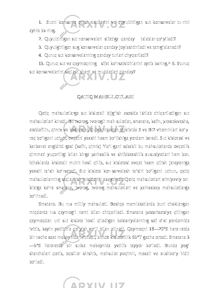 1. Sutni konserna qilish usullarini va quyultirilgan sut konservalar tu-rini aytnb bs-ring. 2. Quyultirilgan sut nonservalari sifatiga qanday talablar qo‘yiladi? 3. Quyulgirilgan sug konservalar qanday joylashtiriladi va tamg‘alanadn? 4. Quruq sut konservalarning qanday turlari chyqariladi? 13. Quruq sut va qaymoqning sifat ko‘rsatkichlarini aytib bering.^ 6. 1\uruq sut konservalarini saqlash sharti va muddatlari qanday? QATIQ MAHSULOTLARI Qatiq mahsulotlarga sut kislotali bijg‘ish asosida ishlab chiqariladigan sut mahsulotlari kiradi. Bu tvorog, tvorogli mah-sulotlar, smetana, kefir, prostokvasha, atsidofilin, qimiz va boshqalar, Sutga nisbatan tarkibida S va Bi2 vitaminlari ko‘p- roq bo‘lgani uchun, ovqatni yaxshi hazm bo‘lishiga yordam beradi. Sut kislotasi va karbonat angidrid gazi (kefir, qimiz) Yo‘l-gani sababli bu mahsulotlarda ovqatlik qimmati yuqoriligi bilan birga parhezlik va shifobaxshlik xususiyatlari ham bor. Ichaklarda kislotali muhit hosil qilib, sut kislotasi ovqat hazm qilish jarayoniga yaxshi ta’sir ko‘rsatadi. Sut kislota kon-servalash ta’siri bo‘lgani uchun, qatiq mahsulotlarning saqla-nish muddatini uzaytiradi. Qatiq mahsulotlari ximiyaviy tar- kibiga ko‘ra smetana, tvorog, tvorog mahsulotlari va parhezbop mahsulotlarga bo‘linadi. Smetana. Bu rus milliy mahsuloti. Boshqa mamlakatlarda buni cheklangan miqdorda rus qaymog‘i nomi bilan chiqariladi. Smetana pasterizatsiya qilingan qaymoqdan uni sut kislota ho sil qiladigan bakteriyalarning sof o‘zi yordamida ivitib, keyin yetiltirib qo‘yish yo‘li bilan olinadi. Qaymoqni 18—20°S haro-ratda bir necha soat mobaynida ivitiladi, bunda kislotalilik 65°T gacha ortadi. Smetana 3 —5°S haroratda bir sutka mobayni da yetilib tayyor bo‘ladi. Bunda yog‘ sharchalari qotib, oqsillar shishib, mahsulot yoqimli, mazali va xushbo‘y hidli bo‘ladi. 