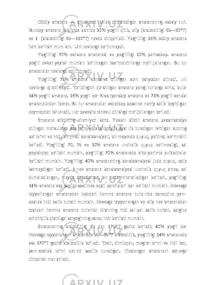 Oddiy smetana — bu sanoat ishlab chiqaradigan smetananing asosiy turi. Bunday smetana tarkibida kamida 30% yog‘li qilib, oliy (kislotaliligi 65—90°T) va 1- (kislotaliligi 65—110°T) navda chiqariladi. Yeg‘liligi 36% oddiy smetana ham bo‘lishi mum-kin. Uni navlarga bo‘linmaydi. Yeg‘liligi 20% oshxona smetanasi va yog‘liligi 10% parhezbop. smetana yog‘li ovkat yeyish mumkin bo‘lmagan iste’molchilarga mo‘l-jallangan. Bu tur smetanalar navlarga bo‘linmaydi. Yog‘liligi 25% smetana konserva qilingan xom ashyodan olina di, uni navlarga ajratilmaydi. To‘ldirgich qo‘shilgan smetana yangi turlarga kirib, bular 14% yog‘li smetana, 18% yog‘i bor Kres-tyanskiy smetana va 23% yog‘li xonaki smetanalardan iborat. Bu tur smetanalar ovqatbop kazeinat natriy solib boyitilgan qay moqdan ishlanadi, ular bevosita tanovul qilishga mo‘ljallangan bo‘ladi. Smetana sifatining ahamiyati katta. Yaxshi sifatli smetana pasterizatsiya qilingan mahsulotga xos ta’m va xushbo‘ylik sezi-lib turadigan ivitilgan sutning sof ta’mi va hidi, bir jinsli konsistensiyali, bir meyorda quyuq, yaltiroq ko‘rinishli bo‘ladi. Yog‘liligi 20, 25 va 30% smetana unchalik quyuq bo‘lmasligi, sal yopishqoq bo‘lishi mumkin, yog‘liligi 20% smetanada bitta-yarimta pufakchalar bo‘lishi mumkin. Yog‘liligi 40% smetananing konsis tensiyasi juda quyuq, oqib ketmaydigan bo‘ladi. 1-nav smetana konsistensiyasi unchalik quyuq emas, sal dumaloqlangan, mayda donadorroq, bir qadar cho‘ziladigan bo‘lishi, yog‘liligi 14% sme tana esa sezilar-sezilmas oqsil parchalari bor bo‘lishi mumkin. Havasga tayyorlangan smetanadan tashqari hamma smetana turla-rida ozroqqina yem- xashak hidi kelib turishi mumkin. Havasga tayyorlangan va oliy nav smeta nadan tashqari hamma smetana turlarida idishning hidi sal-pal kelib turishi, salgina achchiqlik qizitilgai saryog‘ning ozroq hi di bo‘lishi mumkin. Smetananing kislotaliligi 65 dan 125ST gacha bo‘ladi; 40% yog‘i bor Havasga tayyorlangan smetanada 55—85°T kislotalilik, yog‘liligi 14% smetanada esa 120°T gacha kislotalilik bo‘ladi. Taxir, dimiqqan, mog‘or ta’mi va hidi bor, yem-xashak ta’mi qat-tiq sezilib turadigan, ifloslangan smetanani sotuvga chiqarish man etiladi. 