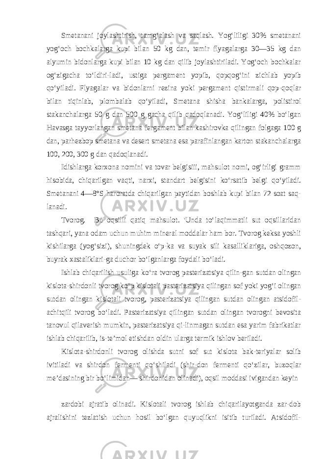 Smetanani joylashtirish, tamg‘alash va saqlash. Yog‘liligi 30% smetanani yog‘och bochkalarga kupi bilan 50 kg dan, temir flyagalarga 30—35 kg dan alyumin bidonlarga kupi bilan 10 kg dan qilib joylashtiriladi. Yog‘och bochkalar og‘zigacha to‘ldiri-ladi, ustiga pergament yopib, qopqog‘ini zichlab yopib qo‘yiladi. Flyagalar va bidonlarni rezina yoki pergament qistirmali qop-qoqlar bilan tiqinlab, plombalab qo‘yiladi, Smetana shisha bankalarga, polistirol stakanchalarga 50 g dan 500 g gacha qilib qadoqlanadi. Yog‘liligi 40% bo‘lgan Havasga tayyorlangan smeta na fergament bilan kashirovka qilingan folgaga 100 g dan, parhezbop smetana va desert smetana esa parafinlangan karton stakanchalarga 100, 200, 300 g dan qadoqlanadi. Idishlarga korxona nomini va tovar belgisiii, mahsulot nomi, og‘irligi gramm hisobida, chiqarilgan vaqti, narxi, stan dart belgisini ko‘rsatib belgi qo‘yiladi. Smetanani 4—8°S ha roratda chiqarilgan paytidan boshlab kupi bilan 72 soat saq- lanadi. Tvorog. Bu oqsilli qatiq mahsulot. &#39;Unda to‘laqimmatli sut oqsillaridan tashqari, yana odam uchun muhim mineral moddalar ham bor. Tvorog keksa yoshli kishilarga (yog‘sizi), shuningdek o‘p-ka va suyak sili kasalliklariga, oshqozon, buyrak xastaliklari-ga duchor bo‘lganlarga foydali bo‘ladi. Ishlab chiqarilish usuliga ko‘ra tvorog pasterizatsiya qilin-gan sutdan olingan kislota-shirdonli tvorog ko‘p kislotali pas terizatsiya qilingan sof yoki yog‘i olingan sutdan olingan kislo tali tvorog, pasterizatsiya qilingan sutdan olingan atsidofil- achitqili tvorog bo‘ladi. Pasterizatsiya qilingan sutdan olingan tvorogni bevosita tanovul qilaverish mumkin, pasterizatsiya qi-linmagan sutdan esa yarim fabrikatlar ishlab chiqarilib, is-te’mol etishdan oldin ularga termik ishlov beriladi. Kislota-shirdonli tvorog olishda sutni sof sut kislota bak-teriyalar solib ivitiladi va shirdon fermenti qo‘shiladi (shir-don fermenti qo‘zilar, buzoqlar me’dasining bir bo‘limidan— shirdonidan olinadi), oqsil moddasi ivigandan keyin zardobi ajratib olinadi. Kislotali tvorog ishlab chiqarilayotganda zar-dob ajralishini tezlatish uchun hosil bo‘lgan quyuqlikni isitib turiladi. Atsidofil- 