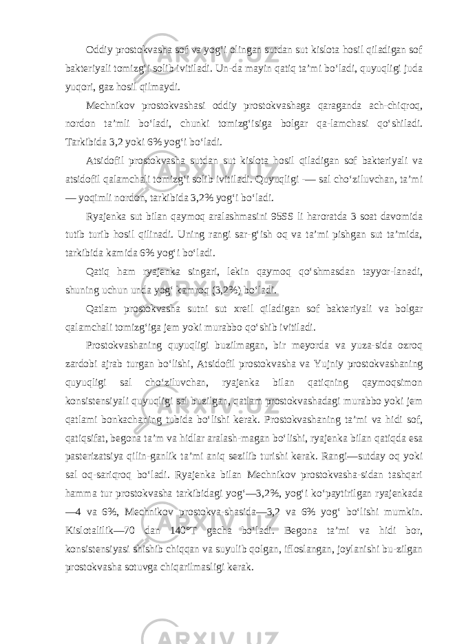 Oddiy prostokvasha sof va yog‘i olingan sutdan sut kislota hosil qiladigan sof bakteriyali tomizg‘i solib ivitiladi. Un-da mayin qatiq ta’mi bo‘ladi, quyuqligi juda yuqori, gaz hosil qilmaydi. Mechnikov prostokvashasi oddiy prostokvashaga qaraganda ach-chiqroq, nordon ta’mli bo‘ladi, chunki tomizg‘isiga bolgar qa-lamchasi qo‘shiladi. Tarkibida 3,2 yoki 6% yog‘i bo‘ladi. Atsidofil prostokvasha sutdan sut kislota hosil qiladigan sof bakteriyali va atsidofil qalamchali tomizg‘i solib iviti ladi. Quyuqligi -— sal cho‘ziluvchan, ta’mi — yoqimli nordon, tar kibida 3,2% yog‘i bo‘ladi. Ryajenka sut bilan qaymoq aralashmasini 95SS li haroratda 3 soat davomida tutib turib hosil qilinadi. Uning rangi sar-g‘ish oq va ta’mi pishgan sut ta’mida, tarkibida kamida 6% yog‘i bo‘ladi. Qatiq ham ryajenka singari, lekin qaymoq qo‘shmasdan tayyor-lanadi, shuning uchun unda yog‘ kamroq (3,2%) bo‘ladi. Qatlam prostokvasha sutni sut xreil qiladigan sof bakte riyali va bolgar qalamchali tomizg‘iga jem yoki murabbo qo‘shib ivitiladi. Prostokvashaning quyuqligi buzilmagan, bir meyorda va yuza-sida ozroq zardobi ajrab turgan bo‘lishi, Atsidofil prosto kvasha va Yujniy prostokvashaning quyuqligi sal cho‘ziluvchan, ryajenka bilan qatiqning qaymoqsimon konsistensiyali quyuqli gi sal buzilgan, qatlam prostokvashadagi murabbo yoki jem qatlami bonkachaning tubida bo‘lishi kerak. Prostokvashaning ta’mi va hidi sof, qatiqsifat, begona ta’m va hidlar aralash-magan bo‘lishi, ryajenka bilan qatiqda esa pasterizatsiya qilin-ganlik ta’mi aniq sezilib turishi kerak. Rangi—sutday oq yoki sal oq-sariqroq bo‘ladi. Ryajenka bilan Mechnikov prostokvasha-sidan tashqari hamma tur prostokvasha tarkibidagi yog‘—3,2%, yog‘i ko‘paytirilgan ryajenkada —4 va 6%, Mechnikov prostokva-shasida—3,2 va 6% yog‘ bo‘lishi mumkin. Kislotalilik—70 dan 140°T gacha bo‘ladi. Begona ta’mi va hidi bor, konsistensiyasi shishib chiqqan va suyulib qolgan, ifloslangan, joylanishi bu-zilgan prostokvasha sotuvga chiqarilmasligi kerak. 