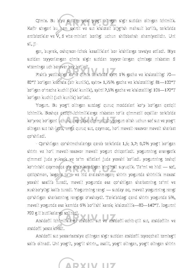 Qimiz. Bu biya sutidan yoki yog‘i olingan sigir sutidan olin gan ichimlik. Kefir singari bu ham spirtli va sut kislotali bijg‘ish mahsuli bo‘lib, tarkibida antibiotiklar va V, S vita-minlari borligi uchun shifobahsh ahamiyatlidir. Uni sil, ji- gar, buyrak, oshqrzon-ichak kasalliklari bor kishilarga tavsiya etiladi. Biya sutidan tayyorlangan qimiz sigir sutidan tayyor-langan qimizga nisbatan S vitaminga uch baravar boy bo‘ladi. Pishib yetilishiga ko‘ra qimiz tarkibida spirt 1% gacha va kislotaliligi 70— 80°T bo‘lgan kuchsiz (bir kunlik), spirt» 1,75% gacha va kislotaliligi 81—100°T bo‘lgan o‘rtacha kuchli (ikki kunlik), spirti 2,5% gacha va kislotaliligi 101—120°T bo‘lgan kuchli (uch kunlik) bo‘ladi. Yogurt. Bu yog‘i olingan sutdagi quruq moddalari ko‘p bo‘lgan qatiqli ichimlik. Boshqa qatiqli ichimliklarga nisbatan to‘la qimmatli oqsillar tarkibida ko‘proq bo‘lgani uchun, u ayniqsa qimmatlidir. yogurt olish uchun sof sut va yog‘i olingan sut ish-latib, unga quruq sut, qaymoq, ho‘l mevali-rezavor mevali shar bat qo‘shiladi. - Qo‘shilgan qo‘shimchalariga qarab tarkibida 1,5; 3,2; 6,0% yog‘i bo‘lgan shirin va ho‘l mevali-rezavor mevali yogurt chiqariladi. yogurtning energetik qimmati juda yuksak va ta’m sifatlari juda yaxshi bo‘ladi. yogurtning tashqi ko‘rinishi qaymoqqa o‘x-shab ketadigan bir jinsli suyuqlik. Ta’mi va hidi — sof, qa tiqsimon, begona ta’m va hid aralashmagan; shirin yogurtda shirinlik mazasi yaxshi sezilib turadi, mevali yogurtda esa qo‘ shilgan sharbatning ta’mi va xushbo‘yligi kelib turadi. Yogurt ning rangi — sutday oq, mevali yogurtning rangi qo‘shilgan sharbatning rangiga o‘xshaydi. Tarkibidagi qand shirin yogurtda 5%, mevali yogurtda esa kamida 6% bo‘lishi kerak; kislotali lik—80—140°T. Iogurtni 200 g li butilkalarga solinadi. Atsidofil ichimliklarga atsidofil sut va atsidofil-achit-qili sut, atsidofilin va atsidofil pasta kiradi. Atsidofil sut pasterizatsiya qilingan sigir sutidan atsido fil tayoqchali tomizg‘i solib olinadi. Uni yog‘li, yog‘li shirin,, asalli, yog‘i olingan, yog‘i olingan shirin 