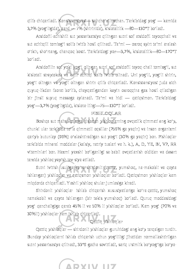 qilib chiqariladi. Kon sistensiyasi— sal cho‘ziluvchan. Tarkibidagi yog‘ — kamida 3,2% (yog‘ligida), qand — 7% (shirinida), kislotalilik —80—130°T bo‘ladi. Atsidofil-achishili sut pasterizatsiya qilingan sutni sof atsidofil tayoqchali va sut achitqili tomizg‘i solib ivitib hosil qilinadi. Ta’mi — ozroq spirt ta’mi aralash o‘tkir, sho‘rtang, chanqoq bosti. Tarkibidagi yo ғ —3,2%, kislotalilik—80—120°T bo‘ladi. Atsidofilin sof yoki yog‘i olingan sutni sof atsidofil tayoq-chali tomizg‘i, sut kislotali streptokok va kefir achitqi solib ivitib olinadi. Uni yog‘li, yog‘li shirin, yog‘i olingan va yog‘i olin gan shirin qilib chiqariladi. Konsistensiyasi juda zich quyuq-likdan iborat bo‘lib, chayqatilgandan keyin ozroqqina gaz ho sil qiladigan bir jinsli suyuq massaga aylanadi. Ta’mi va hidi — qatiqsimon. Tarkibidagi yog‘—3,2% (yog‘ligida), kislota-liligi—75—130°T bo‘ladi. PISHLOQLAR Boshqa sut mahsulotlarga nisbatan pishloqlarning ovqatlik qimmati eng ko‘p, chunki ular tarkibida to‘la qimmatli oqsillar (256% ga yaqin) va inson organizmi qariyb butunlay (96%) o‘zlashtiradigan sut yog‘i (30% ga yaqin) bor. Pishloqlar tarki bida mineral moddalar (kalsiy, natriy tuzlari va h. k.), A, D, YE, Bi, V2, RR vitaminlari bor. Hazmi yaxshi bo‘lganligi sa-babli ovqatlanish oldidan va desert tarzida pishloq yeyish tav-siya etiladi. Sutni ivitish usuliga ko‘ra shirdonli (qattiq, yumshoq, na-makobli va qayta ishlangan) pishloqlar va qatiqsmon pishloq lar bo‘ladi. Qatiqsimon pishloqlar kam miqdorda chiqariladi. Yashil pishloq shular jumlasiga kiradi. Shirdonli pishloqlar ishlab chiqarish xususiyatlariga ko‘ra qattiq, yumshoq namakobli va qayta ishlangan (bir tekis yum shoq) bo‘ladi. Quruq moddasidagi yog‘ qanchaligiga qarab 45% li va 50% li pishloqlar bo‘ladi. Kam yog‘ (20% va 30%li) pishloq lar ham ishlab chiqariladi. Qattiq pishloqlar Qattiq pishloqlar — shirdonli pishloqlar guruhidagi eng ko‘p tarqalgan turdir. Bunday pishloqlarni ishlab chiqarish uchun yog‘liligi jihatidan normallashtirilgan sutni pasteriza siya qilinadi, 33°S gacha sovitiladi, sariq u&#39;simlik bo‘yog‘iga bo‘ya- 