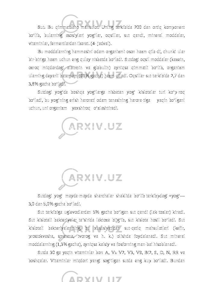 Sut. Bu qimmatbaho mahsulot. Uning tarkibida 200 dan ortiq komponent bo‘lib, bularning asosiylari yog‘lar, oqsillar, sut qandi, mineral moddalar, vitaminlar, fermentlardan iborat. (4- jadval). Bu moddalarning hammasini odam organizmi oson hazm qila-di, chunki ular bir-biriga hazm uchun eng qulay nisbatda bo‘ladi. Sutdagi oqsil moddalar (kazein, ozroq miqdordagi albumin va globulin) ayniqsa qimmatli bo‘lib, organizm ularning deyarli batamom (96% gacha) hazm qiladi. Oqsillar sut tarkibida 2,7 dan 3,8% gacha bo‘ladi. Sutdagi yog‘da boshqa yog‘larga nisbatan yog‘ kislotalar turi ko‘p-roq bo‘ladi, bu yog‘ning erish harorati odam tanasining harora-tiga yaqin bo‘lgani uchun, uni organizm yaxshiroq o‘zlashtiradi. Sutdagi yog‘ mayda-mayda sharchalar shaklida bo‘lib tarkibpdagi =yog‘— 3,0 dan 5,0% gacha bo‘ladi. Sut tarkibiga uglevodlardan 5% gacha bo‘lgan sut qandi (lak-tozlar) kiradi. Sut kislotali bakteriyalar ta’sirida laktoza bijg‘ib, sut kislota hosil bo‘ladi. Sut kislotali bakteriyalar-ning bu xususiyatidan sut-qatiq mahsulotlari (kefir, prostokva sha, smetana, tvorog va h. k.) olishda foydalanadi. Sut mineral moddalarning (1,3% gacha), ayniqsa kalsiy va fosforning man-bai hisoblanadi. Sutda 30 ga yaqin vitaminlar bor: A, V ь V2, V3, V9, Bi2, S, D, N, RR va boshqalar. Vitaminlar miqdori yangi sog‘ilgan sutda eng kup bo‘ladi. Bundan 