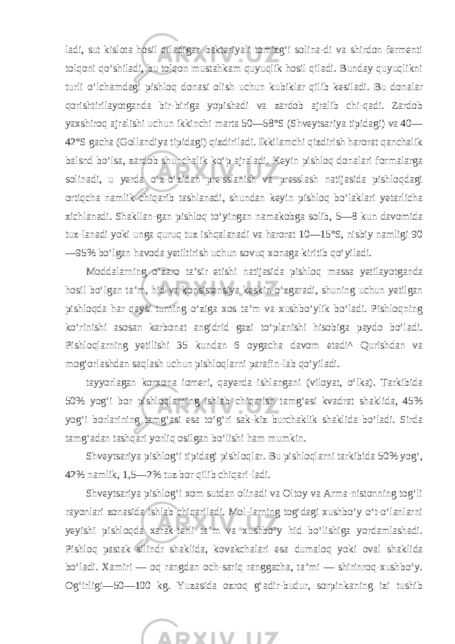 ladi, sut kislota hosil qiladigan bakteriyali tomizg‘i solina-di va shirdon fermenti tolqoni qo‘shiladi, bu tolqon mustahkam quyuqlik hosil qiladi. Bunday quyuqlikni turli o‘lchamdagi pish loq donasi olish uchun kubiklar qilib kesiladi. Bu donalar qorishtirilayotganda bir-biriga yopishadi va zardob ajralib chi-qadi. Zardob yaxshiroq ajralishi uchun ikkinchi marta 50—58°S (Shveytsariya tipidagi) va 40— 42°S gacha (Gollandiya tipidagi) qizdiriladi. Ikkilamchi qizdirish harorat qanchalik balsnd bo‘lsa, zardob shunchalik ko‘p ajraladi. Keyin pishloq donalari formalarga solinadi, u yerda o‘z-o‘zidan pre&#39;sslanish va presslash natijasida pishloqdagi ortiqcha namlik chiqarib tashlanadi, shundan keyin pishloq bo‘laklari yetarlicha zichlanadi. Shakllan-gan pishloq to‘yingan namakobga solib, 5—8 kun davomida tuz-lanadi yoki unga quruq tuz ishqalanadi va harorat 10—15°S, nisbiy namligi 90 —95% bo‘lgan havoda yetiltirish uchun sovuq xonaga kiritib qo‘yiladi. Moddalarning o‘zaro ta’sir etishi natijasida pishloq mas sa yetilayotganda hosil bo‘lgan ta’m, hid va konsistensiya keskin o‘zgaradi, shuning uchun yetilgan pishloqda har qaysi turning o‘ziga xos ta’m va xushbo‘ylik bo‘ladi. Pishloqning ko‘rinishi asosan karbonat angidrid gazi to‘planishi hisobiga paydo bo‘la di. Pishloqlarning yetilishi 35 kundan 6 oygacha davom etadi^ Qurishdan va mog‘orlashdan saqlash uchun pishloqlarni parafin-lab qo‘yiladi. tayyorlagan korxona iomeri, qayerda ishlangani (viloyat, o‘lka). Tarkibida 50% yog‘i bor pishloqlarning ishlab chiqarish tamg‘esi kvadrat shaklida, 45% yog‘i borlarining tamg‘asi esa to‘g‘ri sak-kiz burchaklik shaklida bo‘ladi. Sirda tamg‘adan tashqari yorliq osilgan bo‘lishi ham mumkin. Shveytsariya pishlog‘i tipidagi pishloqlar. Bu pishloqlarni tarkibida 50% yog‘, 42% namlik, 1,5—2% tuz bor qilib chiqari-ladi. Shveytsariya pishlog‘i xom sutdan olinadi va Oltoy va Arma-nistonning tog‘li rayonlari zonasida ishlab chiqariladi. Mol-larning tog‘dagi xushbo‘y o‘t-o‘lanlarni yeyishi pishloqda xarak-terli ta’m va xushbo‘y hid bo‘lishiga yordamlashadi. Pishloq pastak silindr shaklida, kovakchalari esa dumaloq yoki oval shak lida bo‘ladi. Xamiri — oq rangdan och-sariq ranggacha, ta’mi — shirinroq-xushbo‘y. Og‘irligi—50—100 kg. Yuzasida ozroq g‘adir-budur, sorpinkaning izi tushib 