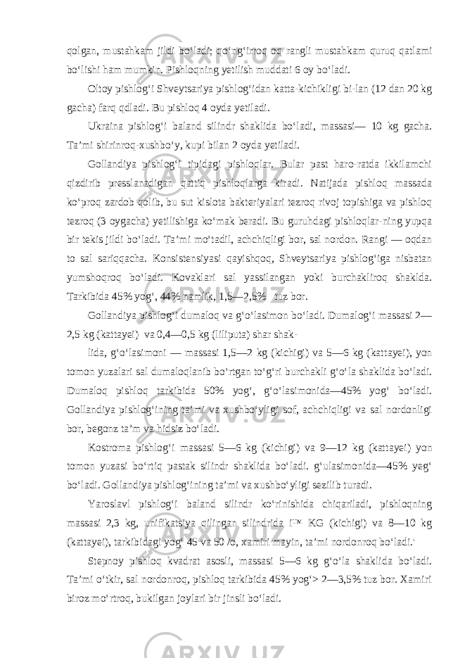 qolgan, mustahkam jildi bo‘la di; qo‘ng‘irroq oq rangli mustahkam quruq qatlami bo‘lishi ham mumkin. Pishloqning yetilish muddati 6 oy bo‘ladi. Oltoy pishlog‘i Shveytsariya pishlog‘idan katta-kichikligi bi-lan (12 dan 20 kg gacha) farq qdladi. Bu pishloq 4 oyda yetiladi. Ukraina pishlog‘i baland silindr shaklida bo‘ladi, massasi— 10 kg gacha. Ta’mi shirinroq-xushbo‘y, kupi bilan 2 oyda yetiladi. Gollandiya pishlog‘i tipidagi pishloqlar. Bular past haro-ratda ikkilamchi qizdirib presslanadigan qattiq pishloqlarga kiradi. Natijada pishloq massada ko‘proq zardob qolib, bu sut kislota bakteriyalari tezroq rivoj topishiga va pishloq tezroq (3 oygacha) yetilishiga ko‘mak beradi. Bu guruhdagi pishloqlar-ning yupqa bir tekis jildi bo‘ladi. Ta’mi mo‘tadil, achchiqligi bor, sal nordon. Rangi — oqdan to sal sariqqacha. Konsistensiya si qayishqoq, Shveytsariya pishlog‘iga nisbatan yumshoqroq bo‘ladi. Kovaklari sal yassilangan yoki burchakliroq shaklda. Tarkibida 45% yog‘, 44% namlik, 1,5—2,5% tuz bor. Gollandiya pishlog‘i dumaloq va g‘o‘lasimon bo‘ladi. Dumalog‘i massasi 2— 2,5 kg (kattayei) va 0,4—0,5 kg (liliputa) shar shak- lida, g‘o‘lasimoni — massasi 1,5—2 kg (kichigi) va 5—6 kg (kat tayei), yon tomon yuzalari sal dumaloqlanib bo‘rtgan to‘g‘ri bur chakli g‘o‘la shaklida bo‘ladi. Dumaloq pishloq tarkibida 50% yog‘, g‘o‘lasimonida—45% yog‘ bo‘ladi. Gollandiya pishlog‘ining ta’mi va xushbo‘yligi sof, achchiqligi va sal nordonligi bor, begonz ta’m va hidsiz bo‘ladi. Kostroma pishlog‘i massasi 5—6 kg (kichigi) va 9—12 kg (kat tayei) yon tomon yuzasi bo‘rtiq pastak silindr shaklida bo‘ladi. g‘ulasimonida—45% yeg‘ bo‘ladi. Gollandiya pishlog‘ining ta’mi va xushbo‘yligi sezilib turadi. Yaroslavl pishlog‘i baland silindr ko‘rinishida chiqariladi, pishloqning massasi 2,3 kg, unifikatsiya qilingan silindrida i™ KG (kichigi) va 8—10 kg (kattayei), tarkibidagi yog‘ 45 va 50 /o, xamiri mayin, ta’mi nordonroq bo‘ladi.&#39; Stepnoy pishloq kvadrat asosli, massasi 5—6 kg g‘o‘la shakli da bo‘ladi. Ta’mi o‘tkir, sal nordonroq, pishloq tarkibida 45% yog‘> 2—3,5% tuz bor. Xamiri biroz mo‘rtroq, bukilgan joylari bir jinsli bo‘ladi. 