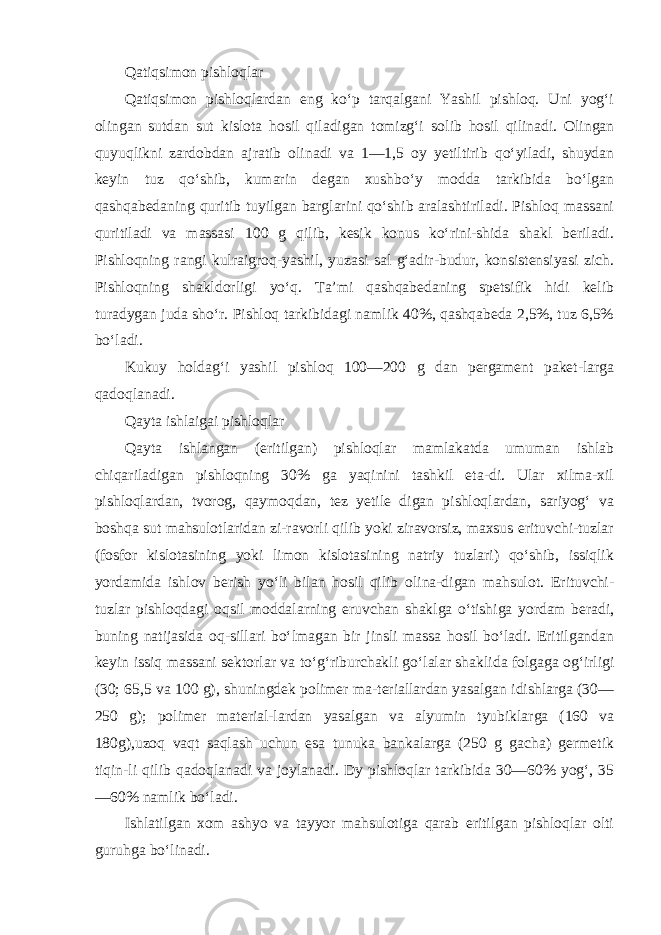 Qatiqsimon pishloqlar Qatiqsimon pishloqlardan eng ko‘p tarqalgani Yashil pishloq. Uni yog‘i olingan sutdan sut kislota hosil qiladigan tomizg‘i so lib hosil qilinadi. Olingan quyuqlikni zardobdan ajratib oli nadi va 1—1,5 oy yetiltirib qo‘yiladi, shuydan keyin tuz qo‘shib, kumarin degan xushbo‘y modda tarkibida bo‘lgan qashqabedaning quritib tuyilgan barglarini qo‘shib aralashtiriladi. Pishloq massani quritiladi va massasi 100 g qilib, kesik konus ko‘rini-shida shakl beriladi. Pishloqning rangi kulraigroq-yashil, yuzasi sal g‘adir-budur, konsistensiyasi zich. Pishloqning shakldorligi yo‘q. Ta’mi qashqabedaning spetsifik hidi kelib turadygan juda sho‘r. Pishloq tarkibidagi namlik 40%, qashqabeda 2,5%, tuz 6,5% bo‘ladi. Kukuy holdag‘i yashil pishloq 100—200 g dan pergament paket-larga qadoqlanadi. Qayta ishlaigai pishloqlar Qayta ishlangan (eritilgan) pishloqlar mamlakatda umuman ishlab chiqariladigan pishloqning 30% ga yaqinini tashkil eta-di. Ular xilma-xil pishloqlardan, tvorog, qaymoqdan, tez yetile digan pishloqlardan, sariyog‘ va boshqa sut mahsulotlaridan zi-ravorli qilib yoki ziravorsiz, maxsus erituvchi-tuzlar (fosfor kislotasining yoki limon kislotasining natriy tuzlari) qo‘shib, issiqlik yordamida ishlov berish yo‘li bilan hosil qilib olina-digan mahsulot. Erituvchi- tuzlar pishloqdagi oqsil moddalarning eruvchan shaklga o‘tishiga yordam beradi, buning natijasida oq-sillari bo‘lmagan bir jinsli massa hosil bo‘ladi. Eritilgandan keyin issiq massani sektorlar va to‘g‘riburchakli go‘lalar shakli da folgaga og‘irligi (30; 65,5 va 100 g), shuningdek polimer ma-teriallardan yasalgan idishlarga (30— 250 g); polimer material-lardan yasalgan va alyumin tyubiklarga (160 va 180g),uzoq vaqt saqlash uchun esa tunuka bankalarga (250 g gacha) germetik tiqin-li qilib qadoqlanadi va joylanadi. Dy pishloqlar tarkibida 30—60% yog‘, 35 —60% namlik bo‘ladi. Ishlatilgan xom ashyo va tayyor mahsulotiga qarab eritilgan pishloqlar olti guruhga bo‘linadi. 