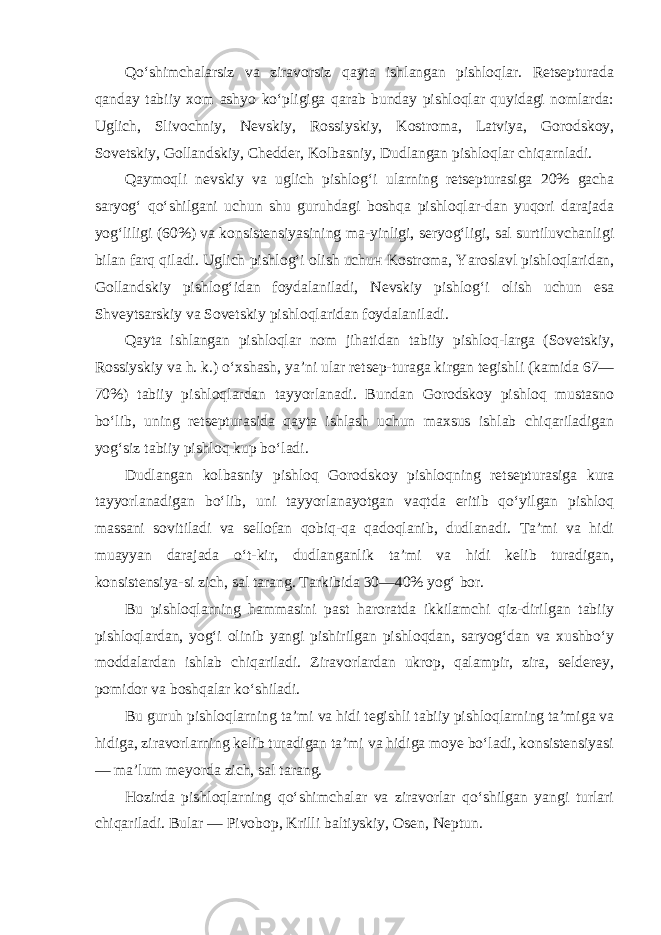 Qo‘shimchalarsiz va ziravorsiz qayta ishlangan pishloqlar. Retsepturada qanday tabiiy xom ashyo ko‘pligiga qarab bunday pishloqlar quyidagi nomlarda: Uglich, Slivochniy, Nevskiy, Ros siyskiy, Kostroma, Latviya, Gorodskoy, Sovetskiy, Gollandskiy, Chedder, Kolbasniy, Dudlangan pishloqlar chiqarnladi. Qaymoqli nevskiy va uglich pishlog‘i ularning retsepturasiga 20% gacha saryog‘ qo‘shilgani uchun shu guruhdagi boshqa pishloqlar-dan yuqori darajada yog‘liligi (60%) va konsistensiyasining ma-yinligi, seryog‘ligi, sal surtiluvchanligi bilan farq qiladi. Uglich pishlog‘i olish uchu н Kostroma, Yaroslavl pishloqlaridan, Gollandskiy pishlog‘idan foydalaniladi, Nevskiy pishlog‘i olish uchun esa Shveytsarskiy va Sovetskiy pishloqlaridan foydalani ladi. Qayta ishlangan pishloqlar nom jihatidan tabiiy pishloq-larga (Sovetskiy, Rossiyskiy va h. k.) o‘xshash, ya’ni ular retsep-turaga kirgan tegishli (kamida 67— 70%) tabiiy pishloqlardan tayyorlanadi. Bundan Gorodskoy pishloq mustasno bo‘lib, uning retsepturasida qayta ishlash uchun maxsus ishlab chiqariladigan yog‘siz tabiiy pishloq kup bo‘ladi. Dudlangan kolbasniy pishloq Gorodskoy pishloqning retseptu rasiga kura tayyorlanadigan bo‘lib, uni tayyorlanayotgan vaqtda eritib qo‘yilgan pishloq massani sovitiladi va sellofan qobiq-qa qadoqlanib, dudlanadi. Ta’mi va hidi muayyan darajada o‘t-kir, dudlanganlik ta’mi va hidi kelib turadigan, konsistensiya-si zich, sal tarang. Tarkibida 30—40% yog‘ bor. Bu pishloqlarning hammasini past haroratda ikkilamchi qiz-dirilgan tabiiy pishloqlardan, yog‘i olinib yangi pishirilgan pishloqdan, saryog‘dan va xushbo‘y moddalardan ishlab chiqariladi. Ziravorlardan ukrop, qalampir, zira, selderey, pomidor va boshqalar ko‘shiladi. Bu guruh pishloqlarning ta’mi va hidi tegishli tabiiy pish loqlarning ta’miga va hidiga, ziravorlarning kelib turadigan ta’mi va hidiga moye bo‘ladi, konsistensiyasi — ma’lum meyorda zich, sal tarang. Hozirda pishloqlarning qo‘shimchalar va ziravorlar qo‘shilgan yangi turlari chiqariladi. Bular — Pivobop, Krilli baltiyskiy, Osen, Neptun. 