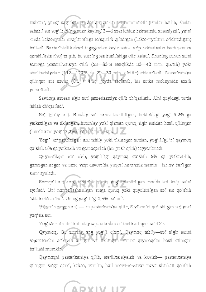 tashqari, yangi sog‘ilgan sutda ferment-lar va immunitetli jismlar bo‘lib, shular sababli sut sog‘ib olingandan keyingi 3—5 soat ichida bakteritsid xususiyatli, ya’ni -unda bakteriyalar rivojlanishiga to‘sqinlik qiladigan (bakte-riyalarni o‘ldiradigan) bo‘ladi. Bakteritsidlik davri tugagandan keyin sutda ko‘p bakteriyalar hech qanday qarshiliksiz rivoj to-pib, bu sutning tez buzilishiga olib keladi. Shuning uchun sutni sotuvga pasterilizatsiya qilib (63—80°S issiqlikda 30—40 min. qizitib) yoki sterilizatsiyalab (112—120°S da 20—30 min. qizi tib) chiqariladi. Pasterizatsiya qilingan sut sovuq (0... + 4°S) ;joyda saqlanib, bir sutka mobaynida soxib yuboriladi. Savdoga asosan sigir suti pasterizatsiya qilib chiqariladi. .Uni quyidagi turda ishlab chiqariladi. Sof tabiiy sut . Bunday sut normallashtirilgan, tarkibidagi yog‘ 3.2% ga yetkazilgan va tiklangan, butunlay yoki qisman quruq sigir sutidan hosil qilingan (bunda xam yog‘i 3,2%) bo‘lishi mum-kin. Yog‘i ko‘paytirilgan sut tabiiy yoki tiklangan sutdan, yog‘liligi-&#39;ni qaymoq qo‘shib 6% ga yetkazib va gomogenlab (bir jinsli qi lib) tayyorlanadi. Qaynatilgan sut deb , yog‘liligi qaymoq qo‘shib 6% ga yetkazi-lib, gomogenlangan va uzoq vaqt davomida yuqori haroratda ter min ishlov berilgan sutni aytiladi. Seroqsil sut deb , tarkibida quruq yog‘sizlantirilgan modda-lari ko‘p sutni aytiladi. Uni normallashtirilgan sutga quruq yoki quyultirilgan sof sut qo‘shib ishlab chiqariladi. Uning yog‘ liligi 2,5% bo‘ladi. Vitaminlangan sut — bu pasterizatsiya qilib, S vitamini qo‘-shilgan sof yoki yog‘siz sut. Yog‘siz sut sutni butunlay separatordan o‘tkazib olingan sut-Dir. Qaymoq . Bu sutning eng yog‘li qismi. Qaymoq tabiiy—sof si gir sutini seperatordan o‘tkazib olingan va tiklangan—quruq qaymoqdan hosil qilingan bo‘lishi mumkin. Qaymoqni pasterizatsiya qilib, sterilizatsiyalab va kuvlab— pasterizatsiya qilingan sutga qand, kakao, vanilin, ho‘l meva-re-zavor meva sharbati qo‘shib 