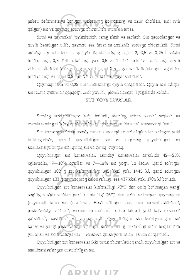 paketi deformatsiya bo‘lgan, paketning ko‘ndalang va uzun choklari, sirti ivib qolgan) sut va qaymoq sotuvga chiqarilishi mumkin emas. Sutni va qaymokni joylashtirish, tamg‘alash va saqlash. Sut qadoqlangan va quyib beradigan qilib, qaymoq esa faqat qa-doqlanib sotuvga chiqariladi. Sutni og‘ziga alyumin kapsula qo‘-yib tiqinlanadigan; hajmi 2, 0,5 va 0,25 l shisha butilkalarga, 0,5 litrli paketlarga yoki 0,5 va 1 litrli polietilen xaltalarga quyib chiqariladi. Sterilizatsiyalangan sutni hajmi 0,5 l, germe-tik tiqinlangan, og‘zi tor butilkalarga va hajmi 0,5 l polieti len paketlarga joylashtiriladi. Qaymoqni 0,5 va 0,25 litrli butilkalarga quyib chiqariladi. Quyib beriladigan sut rezina qistirmali qopqog‘i znch yopilib, plombalangan flyagalarda keladi. SUT KONSERVALAR Sutning tarkibida suv ko‘p bo‘ladi, shuning uchun yaxshi saqlash va mamlakatning olis joylarini ta’minlab turish maqsadida sutni konserva qilinadi. Sut konservalarining asosiy turlari quyidagilar: to‘ldirgich-lar solingan yoki to‘ldirgichsiz, qandli quyultirilgan sut va qay moq; quyultirilgan va sterilizatsiyalangan sut; quruq sut va qu ruq qaymoq. Quyultirilgan sut konservalar. Bunday konservalar tarkibi da 45—55% uglevodlar, 7—10% oqsillar va 7—19% sut yog‘i bo‘-lad.A Qand solingan quyultirilgan 100 g sut kaloriyaliligi 345 kkal yoki 1445 kJ, qand solingan quyultirilgan 100 g qaymoqning kaloriyaliligi esa 407 kkal yoki 1706 kJ bo‘ladi. Quyultirilgan sut konservalar kislotaliligi 20°T dan ortiq bo‘lmagan yangi sog‘ilgan sigir sutidan yoki kislotaliligi 26°T dan ko‘p bo‘lmagan qaymoqdan (qaymoqli konservalar) olinadi. Hosil qilingan aralashma normallashtiriladi, pasterizatsiya qi linadi, vakuum-apparatlarda kakao tolqoni yoki kofe ekstrakti qo‘shiladi, sovitiladi va qadoqlanadi. Quyultirilgan sterili zatsiyalangan sut konserva yangi pasterizatsiya qilingan sutdan uning tarkibidagi sutni bug‘lantirib yuborish va sterilizatsiya-lab konserva qilish yo‘li bilan ishlab chiqariladi. Quyultirilgan sut konservalar ikki turda chiqariladi: qand li quyultirilgan sut va sterilizatsiyalangan quyultirilgan sut. 