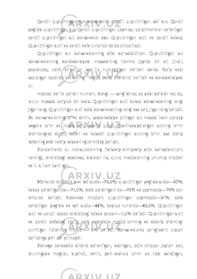 Qandli quyultirilgan sut konservalar: qandli quyultiril gan sof sut; Qandli yog‘siz quyultirilgan sut; Qandli quyultiril gan qaymoq; qo‘shimchalar qo‘shilgan qandli quyultirilgan sut kon servalar esa: Quyultirilgan sutli va qandli kakao; Quyultiril gan sutli va qandli kofe turlarida ishlab chiqariladi. Quyultirilgan sut konservalarning sifat ko‘rsatkichlari. Quyultirilgan sut konservalarning konsistensiyasi massasining hamma joyida bir xil jinsli, yopishqoq, qand kristallari sezi-lib turmaydigan bo‘lishi kerak. Ko‘p vaqt saqlangan taqdirda bankaning tagida ozroq cho‘kindi bo‘lishi va konsistensiyasi qu- moqroq bo‘lib qolishi mumkin. Rangi — sarg‘ishroq oq yoki ko‘kish-roq oq, butun massasi bo‘ylab bir tekis. Quyultirilgan sutli ka kao konservasining rangi jigar rang. Quyultirilgan sutli ko fe konservasining rangi esa to‘q jigar rang bo‘ladi. Bu konser valarning ta’mi shirin, pasterizatsiya qilingan sut mazasi hech qanday begona ta’m va hidsiz aniq sezilib turadi. Steriliza siyalangan sutning ta’mi sho‘rtangroq shirin, kofeli va kakaoli quyultirilgan sutning ta’mi esa tabiiy kofening yoki tabiiy kakaoning ta’miday bo‘ladi. Standartlarda bu mahsulotlarning fizikaviy-ximiyaviy si fat ko‘rsatkichlari: namligi, tarkibidagi saxaroza, kislotali-lik, quruq moddalarning umumiy miqdori va h. k. ham beril-gan. Mahsulot tarkibida suv: sof sutda—26,5%; quyultirilgan yog‘ siz sutda—30%; kakao qo‘shilganida—27,5%; kofe qo‘shilgani-da—29% va qaymoqda—26% dan ortiqroq bo‘ladi. Saxaroza miq dori: quyultirilgan qaymoqda—37%; kofe qo‘shilgan yog‘siz va sof sutda—44%, boshqa turlarida—43,5%. Quyultirilgan sutli va qandli kakao tarkibidagi kakao tolqoni—7,5% bo‘ladi. Quyulti rilgan sutli va qandli kofedagi tabiiy kofe ekstraktiv modda-larining va sikoriy o‘simligi quritilgan ildizining miqdori— 5% bo‘ladi. Konservalarda qo‘rg‘oshin tuzlari bo‘lishiga yo‘l qo‘-yilmaydi. Sotuvga bankasida shishib ko‘tarilgan, teshilgan, oqib chiqqan joylari bor, shuningdek mog‘or, kuyindi, temir, yem-xasha.k ta’mi va hdsi keladigan, 