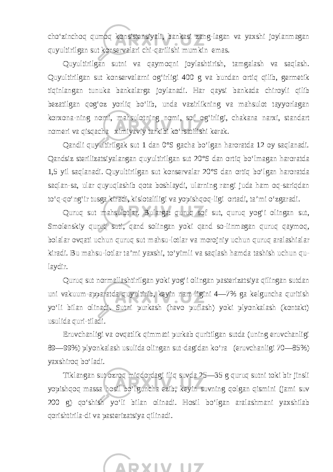 cho‘zinchoq qumoq konsistensiyali, bankasi zang-lagan va yaxshi joylanmagan quyultirilgan sut konservalari chi-qarilishi mumkin emas. Quyultirilgan sutni va qaymoqni joylashtirish, tamgalash va saqlash. Quyultirilgan sut konservalarni og‘irligi 400 g va bundan ortiq qilib, germetik tiqinlangan tunuka bankalarga joylanadi. Har qaysi bankada chiroyli qilib bezatilgan qog‘oz yorliq bo‘lib, unda vazirlikning va mahsulot tayyorlagan korxona-ning nomi, mahsulotning nomi, sof og‘irligi, chakana narxi, stan dart nomeri va qisqacha ximiyaviy tarkibi ko‘rsatilishi kerak. Qandli quyultirilgak sut 1 dan 0°S gacha bo‘lgan haroratda 12 oy saqlanadi. Qandsiz sterilizatsiyalangan quyultirilgan sut 20°S dan ortiq bo‘lmagan haroratda 1,5 yil saqlanadi. Quyulti rilgan sut konservalar 20°S dan ortiq bo‘lgan haroratda saqlan-sa, ular quyuqlashib qota boshlaydi, ularning rangi juda ham oq-sariqdan to‘q-qo‘ng‘ir tusga kiradi, kislotaliligi va yopishqoq-ligi ortadi, ta’mi o‘zgaradi. Quruq sut mahsulotlar. Bularga: quruq sof sut, quruq yog‘i olingan sut, Smolenskiy quruq suti, qand solingan yoki qand so-linmagan quruq qaymoq, bolalar ovqati uchun quruq sut mahsu-lotlar va morojniy uchun quruq aralashialar kiradi. Bu mahsu-lotlar ta’mi yaxshi, to‘yimli va saqlash hamda tashish uchun qu- laydir. Quruq sut normallashtirilgan yoki yog‘i olingan pasterizatsiya qilingan sutdan uni vakuum-apparatda quyultirib, keyin nam-ligini 4—7% ga kelguncha quritish yo‘li bilan olinadi. Sutni purkash (havo puflash) yoki plyonkalash (kontakt) usulida quri-tiladi. Eruvchanligi va ovqatlik qimmati purkab quritilgan sutda (uning eruvchanligi 89—99%) plyonkalash usulida olingan sut-dagidan ko‘ra (eruvchanligi 70—85%) yaxshiroq bo‘ladi. Tiklangan sut ozroq miqdordagi iliq suvda 25—35 g quruq sutni toki bir jinsli yopishqoq massa hosil bo‘lguncha ezib, ke yin suvning qolgan qismini (jami suv 200 g) qo‘shish yo‘li bi lan olinadi. Hosil bo‘lgan aralashmani yaxshilab qorishtirila-di va pasterizatsiya qilinadi. 