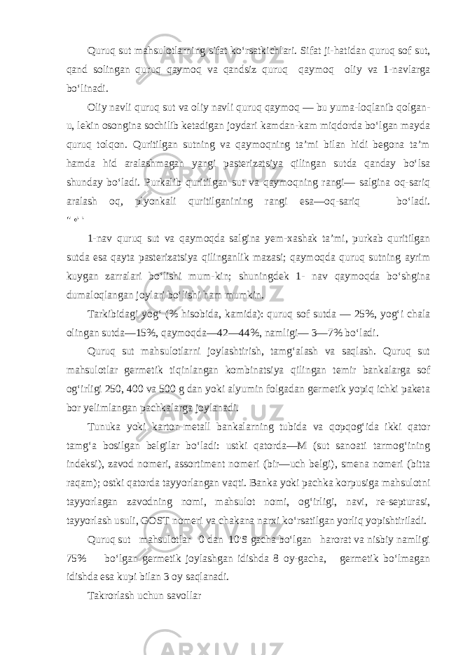 Quruq sut mahsulotlarning sifat ko‘rsatkichlari. Sifat ji-hatidan quruq sof sut, qand solingan quruq qaymoq va qandsiz quruq qaymoq oliy va 1-navlarga bo‘linadi. Oliy navli quruq sut va oliy navli quruq qaymoq — bu yuma-loqlanib qolgan- u, lekin osongina sochilib ketadigan joydari kamdan-kam miqdorda bo‘lgan mayda quruq tolqon. Quritilgan sutning va qaymoqning ta’mi bilan hidi begona ta’m hamda hid aralashmagan yangi pasterizatsiya qilingan sutda qanday bo‘lsa shunday bo‘ladi. Purkalib quritilgan sut va qaymoqning rangi— salgina oq-sariq aralash oq, plyonkali quritilganining rangi esa—oq-sariq bo‘ladi. &#34; •&#39; &#39; 1-nav quruq sut va qaymoqda salgina yem-xashak ta’mi, purkab quritilgan sutda esa qayta pasterizatsiya qilinganlik mazasi; qaymoqda quruq sutning ayrim kuygan zarralari bo‘lishi mum-kin; shuningdek 1- nav qaymoqda bo‘shgina dumaloqlangan joylari bo‘lishi ham mumkin. Tarkibidagi yog‘ (% hisobida, kamida): quruq sof sutda — 25%, yog‘i chala olingan sutda—15%, qaymoqda—42—44%, namligi— 3—7% bo‘ladi. Quruq sut mahsulotlarni joylashtirish, tamg‘alash va saqlash. Quruq sut mahsulotlar germetik tiqinlangan kombinatsiya qilin gan temir bankalarga sof og‘irligi 250, 400 va 500 g dan yoki alyumin folgadan germetik yopiq ichki paketa bor yelimlangan pachkalarga joylanadi. Tunuka yoki karton-metall bankalarning tubida va qopqog‘ida ikki qator tamg‘a bosilgan belgilar bo‘ladi: ustki qatorda—M (sut sanoati tarmog‘ining indeksi), zavod nomeri, assortiment nomeri (bir—uch belgi), smena nomeri (bitta raqam); ostki qa torda tayyorlangan vaqti. Banka yoki pachka korpusiga mahsulotni tayyorlagan zavodning nomi, mahsulot nomi, og‘irligi, navi, re-septurasi, tayyorlash usuli, GOST nomeri va chakana narxi ko‘rsa tilgan yorliq yopishtiriladi. Quruq sut mahsulotlar 0 dan 10&#39;S gacha bo‘lgan harorat va nisbiy namligi 75% bo‘lgan germetik joylashgan idishda 8 oy-gacha, germetik bo‘lmagan idishda esa kupi bilan 3 oy saqlanadi. Takrorlash uchun savollar 