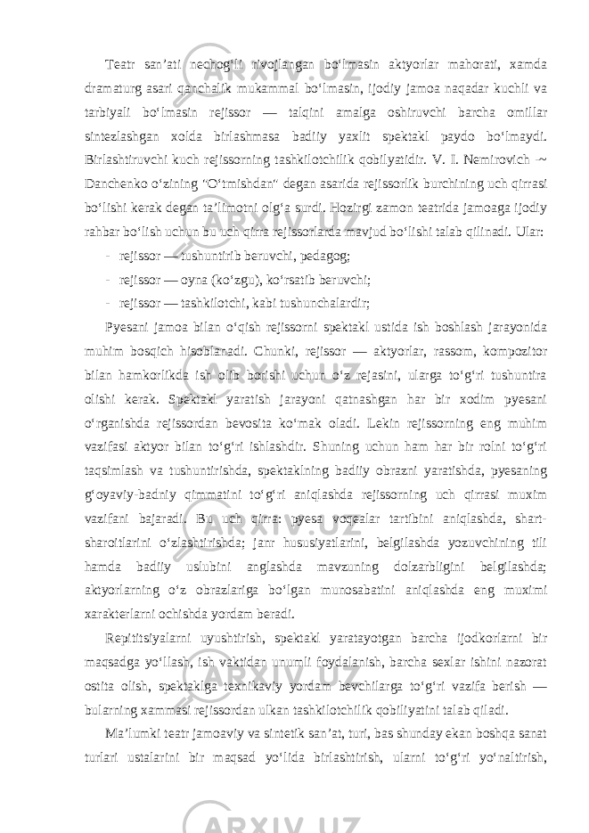 Teatr san’ati nechog‘li rivojlangan bo‘lmasin aktyorlar mahorati, xamda dramaturg asari qanchalik mukammal bo‘lmasin, ijodiy jamoa naqadar kuchli va tarbiyali bo‘lmasin rejissor — talqini amalga oshiruvchi barcha omillar sintezlashgan xolda birlashmasa badiiy yaxlit spektakl paydo bo‘lmaydi. Birlashtiruvchi kuch rejissorning tashkilotchilik qobilyatidir. V. I. Nemirovich -~ Danchenko o‘zining &#34;O‘tmishdan&#34; degan asarida rejissorlik burchining uch qirrasi bo‘lishi kerak degan ta’limotni olg‘a surdi. Hozirgi zamon teatrida jamoaga ijodiy rahbar bo‘lish uchun bu uch qirra rejissorlarda mavjud bo‘lishi talab qilinadi. Ular: - rejissor — tushuntirib beruvchi, pedagog; - rejissor — oyna (ko‘zgu), ko‘rsatib beruvchi; - rejissor — tashkilotchi, kabi tushunchalardir; Pyesani jamoa bilan o‘qish rejissorni spektakl ustida ish boshlash jarayonida muhim bosqich hisoblanadi. Chunki, rejissor — aktyorlar, rassom, kompozitor bilan hamkorlikda ish olib borishi uchun o‘z rejasini, ularga to‘g‘ri tushuntira olishi kerak. Spektakl yaratish jarayoni qatnashgan har bir xodim pyesani o‘rganishda rejissordan bevosita ko‘mak oladi. Lekin rejissorning eng muhim vazifasi aktyor bilan to‘g‘ri ishlashdir. Shuning uchun ham har bir rolni to‘g‘ri taqsimlash va tushuntirishda, spektaklning badiiy obrazni yaratishda, pyesaning g‘oyaviy-badniy qimmatini to‘g‘ri aniqlashda rejissorning uch qirrasi muxim vazifani bajaradi. Bu uch qirra: pyesa voqealar tartibini aniqlashda, shart- sharoitlarini o‘zlashtirishda; janr hususiyatlarini, belgilashda yozuvchining tili hamda badiiy uslubini anglashda mavzuning dolzarbligini belgilashda; aktyorlarning o‘z obrazlariga bo‘lgan munosabatini aniqlashda eng muximi xarakterlarni ochishda yordam beradi. Repititsiyalarni uyushtirish, spektakl yaratayotgan barcha ijodkorlarni bir maqsadga yo‘llash, ish vaktidan unumli foydalanish, barcha sexlar ishini nazorat ostita olish, spektaklga texnikaviy yordam bevchilarga to‘g‘ri vazifa berish — bularning xammasi rejissordan ulkan tashkilotchilik qobiliyatini talab qiladi. Ma’lumki teatr jamoaviy va sintetik san’at, turi, bas shunday ekan boshqa sanat turlari ustalarini bir maqsad yo‘lida birlashtirish, ularni to‘g‘ri yo‘naltirish, 