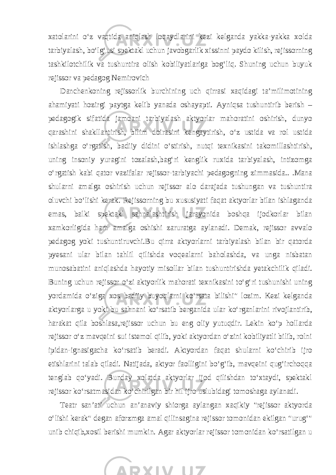 xatolarini o‘z vaqtida aniqlash loqaydlarini kezi kelganda yakka-yakka xolda tarbiyalash, bo‘lg‘usi spektakl uchun javobgarlik xissinni paydo kilish, rejissorning tashkilotchilik va tushuntira olish kobiliyatlariga bog‘liq. Shuning uchun buyuk rejissor va pedagog Nemirovich Danchenkoning rejissorlik burchining uch qirrasi xaqidagi ta’milimotining ahamiyati hozirgi paytga kelib yanada oshayapti. Ayniqsa tushuntirib berish – pedagogik sifatida jamoani tarbiyalash aktyorlar mahoratini oshirish, dunyo qarashini shakllantirish, bilim doirasini kengaytirish, o‘z ustida va rol ustida ishlashga o‘rgatish, badiiy didini o‘stirish, nutqi texnikasini takomillashtirish, uning insoniy yuragini tozalash,bag‘ri kenglik ruxida tarbiyalash, intizomga o‘rgatish kabi qator vazifalar rejissor-tarbiyachi pedagogning zimmasida.. .Mana shularni amalga oshirish uchun rejissor alo darajada tushungan va tushuntira oluvchi bo‘lishi kerak. Rejissorning bu xususiyati faqat aktyorlar bilan ishlaganda emas, balki spektakl sahnalashtirish jarayonida boshqa ijodkorlar bilan xamkorligida ham amalga oshishi zaruratga aylanadi. Demak, rejissor avvalo pedagog yoki tushuntiruvchi.Bu qirra aktyorlarni tarbiyalash bilan bir qatorda pyesani ular bilan tahlil qilishda voqealarni baholashda, va unga nisbatan munosabatini aniqlashda hayotiy misollar bilan tushuntirishda yetakchilik qiladi. Buning uchun rejissor o‘zi aktyorlik mahorati texnikasini to‘g‘ri tushunishi uning yordamida o‘ziga xos badiiy buyoqlarni ko‘rsata bilishi&#34; lozim. Kezi kelganda aktyorlarga u yoki bu sahnani ko‘rsatib berganida ular ko‘rganlarini rivojlantirib, harakat qila boshlasa,rejissor uchun bu eng oliy yutuqdir. Lekin ko‘p hollarda rejissor o‘z mavqeini sui istemol qilib, yoki aktyordan o‘zini kobiliyatli bilib, rolni ipidan-ignasigacha ko‘rsatib beradi. Aktyordan faqat shularni ko‘chirib ijro etishlarini talab qiladi. Natijada, aktyor faolligini bo‘g‘ib, mavqeini qug‘irchoqqa tenglab qo‘yadi. Bunday xolatda aktyorlar ijod qilishdan to‘xtaydi, spektakl rejissor ko‘rsatmasidan ko‘chirilgan bir hil ijro uslubidagi tomoshaga aylanadi. Teatr san’ati uchun an’anaviy shiorga aylangan xaqikiy &#34;rejissor aktyorda o‘lishi kerak&#34; degan aforzmga amal qilinsagina rejissor tomonidan ekilgan &#34;urug‘&#34; unib chiqib,xosil berishi mumkin. Agar aktyorlar rejissor tomonidan ko‘rsatilgan u 
