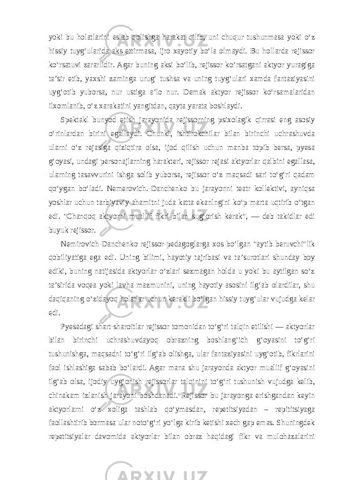 yoki bu holatlarini eslab qolishga harakat qilib, uni chuqur tushunmasa yoki o‘z hissiy tuyg‘ularida aks ettirmasa, ijro xayotiy bo‘la olmaydi. Bu hollarda rejissor ko‘rsatuvi zararlidir. Agar buning aksi bo‘lib, rejissor ko‘rsatgani aktyor yuragiga ta’sir etib, yaxshi zaminga urug‘ tushsa va uning tuyg‘ulari xamda fantaziyasini uyg‘otib yuborsa, nur ustiga a’lo nur. Demak aktyor rejissor ko‘rsamalaridan ilxomlanib, o‘z xarakatini yangitdan, qayta yarata boshlaydi. Spektakl bunyod etish jarayonida rejissorning psixolagik qirrasi eng asosiy o‘rinlardan birini egallaydi. Chunki, ishtirokchilar bilan birinchi uchrashuvda ularni o‘z rejasiga qiziqtira olsa, ijod qilish uchun manba topib bersa, pyesa g‘oyasi, undagi personajlarning harakteri, rejissor rejasi aktyorlar qalbini egallasa, ularning tasavvurini ishga solib yuborsa, rejissor o‘z maqsadi sari to‘g‘ri qadam qo‘ygan bo‘ladi. Nemerovich.-Danchenko bu jarayonni teatr kollektivi, ayniqsa yoshlar uchun tarbiyaviy ahamitni juda katta ekanlngini ko‘p marta uqtirib o‘tgan edi. &#34;Chanqoq aktyorni muallif fikri bilan sug‘orish kerak&#34;, — deb takidlar edi buyuk rejissor. Nemirovich-Danchenko rejissor-pedagoglarga xos bo‘lgan &#34;aytib beruvchi&#34;lik qobiliyatiga ega edi. Uning bilimi, hayotiy tajribasi va ta’surotlari shunday boy ediki, buning natijasida aktyorlar o‘zlari sezmagan holda u yoki bu aytilgan so‘z ta’sirida voqea yoki lavha mazmunini, uning hayotiy asosini ilg‘ab olardilar, shu daqiqaning o‘zidayoq holatlar uchun kerakli bo‘lgan hissiy tuyg‘ular vujudga kelar edi. Pyesadagi shart-sharoitlar rejissor tomonidan to‘g‘ri talqin etilishi — aktyorlar bilan birinchi uchrashuvdayoq obrazning boshlang‘ich g‘oyasini to‘g‘ri tushunishga, maqsadni to‘g‘ri ilg‘ab olishga, ular fantaziyasini uyg‘otib, fikrlarini faol ishlashiga sabab bo‘lardi. Agar mana shu jarayonda aktyor muallif g‘oyasini ilg‘ab olsa, ijodiy uyg‘onish rejissorlar talqinini to‘g‘ri tushunish vujudga kelib, chinakam izlanish jarayoni boshdanadi. Rejissor bu jarayonga erishgandan keyin aktyorlarni o‘z xoliga tashlab qo‘ymasdan, repetitsiyadan – repititsiyaga faollashtirib bormasa ular noto‘g‘ri yo‘lga kirib ketishi xech gap emas. Shuningdek repetitsiyalar davomida aktyorlar bilan obraz haqidagi fikr va mulohazalarini 