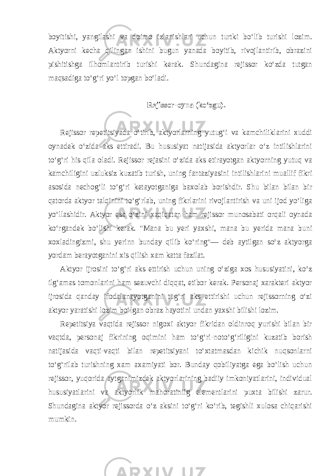 boyitishi, yangilashi va doimo izlanishlari uchun turtki bo‘lib turishi lozim. Aktyorni kecha qilingan ishini bugun yanada boyitib, rivojlantirib, obrazini pishitishga ilhomlantirib turishi kerak. Shundagina rejissor ko‘zda tutgan maqsadiga to‘g‘ri yo‘l topgan bo‘ladi. Rejissor-oyna (ko‘zgu). Rejissor repetitsiyada o‘tirib, aktyorlarning yutug‘i va kamchiliklarini xuddi oynadek o‘zida aks ettiradi. Bu hususiyat natijasida aktyorlar o‘z intilishlarini to‘g‘ri his qila oladi. Rejissor rejasini o‘zida aks etirayotgan aktyorning yutuq va kamchiligini uzluksiz kuzatib turish, uning fantaziyasini intilishlarini muallif fikri asosida nechog‘li to‘g‘ri ketayotganiga baxolab borishdir. Shu bilan bilan bir qatorda aktyor talqinini to‘g‘rlab, uning fikrlarini rivojlantirish va uni ijod yo‘liga yo‘llashidir. Aktyor esa o‘zini xaqiqatan ham rejissor munosabati orqali oynada ko‘rgandek bo‘lishi kerak. &#34;Mana bu yeri yaxshi, mana bu yerida mana buni xoxladingizmi, shu yerinn bunday qilib ko‘ring&#34;— deb aytilgan so‘z aktyorga yordam berayotganini xis qilish xam katta fazilat. Aktyor ijrosini to‘g‘ri aks ettirish uchun uning o‘ziga xos hususiyatini, ko‘z ilg‘amas tomonlarini ham sezuvchi diqqat, etibor kerak. Personaj xarakteri aktyor ijrosida qanday ifodalanayotganini tug‘ri aks ettirishi uchun rejissorning o‘zi aktyor yaratishi lozim bo‘lgan obraz hayotini undan yaxshi bilishi lozim. Repetitsiya vaqtida rejissor nigoxi aktyor fikridan oldinroq yurishi bilan bir vaqtda, personaj fikrining oqimini ham to‘g‘ri-noto‘g‘riligini kuzatib borish natijasida vaqti-vaqti bilan repetitsiyani to‘xtatmasdan kichik nuqsonlarni to‘g‘rilab turishning xam axamiyati bor. Bunday qobiliyatga ega bo‘lish uchun rejissor, yuqorida aytganimizdek aktyorlarining badiiy imkoniyatlarini, individual hususiyatlarini va aktyorlik mahoratiniig elementlarini puxta bilishi zarur. Shundagina aktyor rejissorda o‘z aksini to‘g‘ri ko‘rib, tegishli xulosa chiqarishi mumkin. 