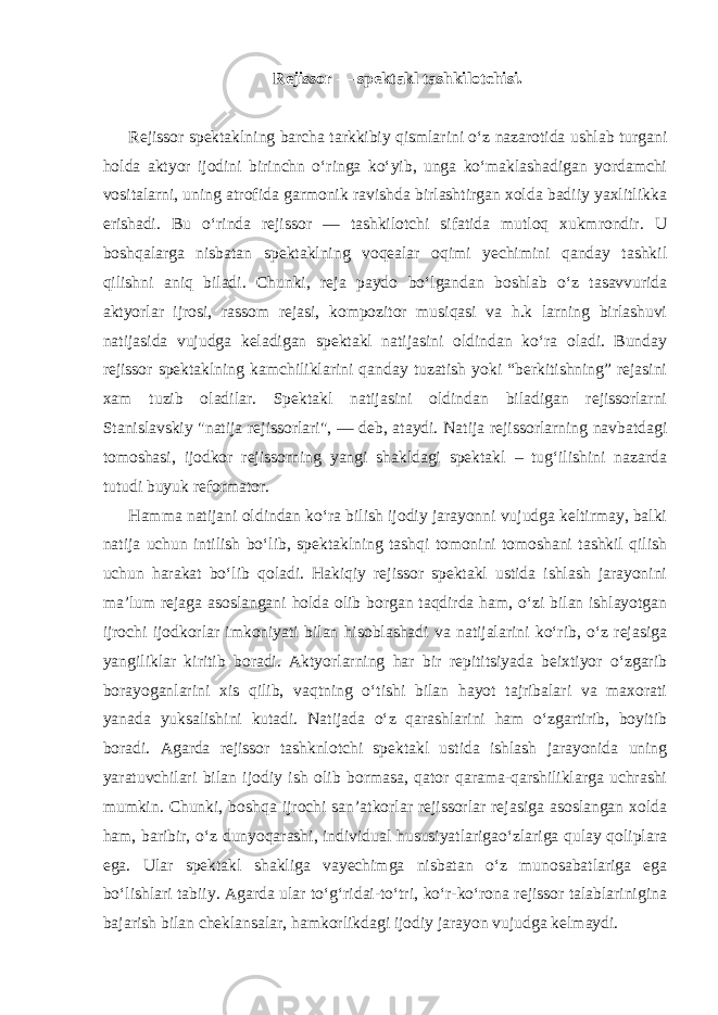 Rejissor — spektakl tashkilotchisi. Rejissor spektaklning barcha tarkkibiy qismlarini o‘z nazarotida ushlab turgani holda aktyor ijodini birinchn o‘ringa ko‘yib, unga ko‘maklashadigan yordamchi vositalarni, uning atrofida garmonik ravishda birlashtirgan xolda badiiy yaxlitlikka erishadi. Bu o‘rinda rejissor — tashkilotchi sifatida mutloq xukmrondir. U boshqalarga nisbatan spektaklning voqealar oqimi yechimini qanday tashkil qilishni aniq biladi. Chunki, reja paydo bo‘lgandan boshlab o‘z tasavvurida aktyorlar ijrosi, rassom rejasi, kompozitor musiqasi va h.k larning birlashuvi natijasida vujudga keladigan spektakl natijasini oldindan ko‘ra oladi. Bunday rejissor spektaklning kamchiliklarini qanday tuzatish yoki “berkitishning” rejasini xam tuzib oladilar. Spektakl natijasini oldindan biladigan rejissorlarni Stanislavskiy &#34;natija rejissorlari&#34;, — deb, ataydi. Natija rejissorlarning navbatdagi tomoshasi, ijodkor rejissorning yangi shakldagi spektakl – tug‘ilishini nazarda tutudi buyuk reformator. Hamma natijani oldindan ko‘ra bilish ijodiy jarayonni vujudga keltirmay, balki natija uchun intilish bo‘lib, spektaklning tashqi tomonini tomoshani tashkil qilish uchun harakat bo‘lib qoladi. Hakiqiy rejissor spektakl ustida ishlash jarayonini ma’lum rejaga asoslangani holda olib borgan taqdirda ham, o‘zi bilan ishlayotgan ijrochi ijodkorlar imkoniyati bilan hisoblashadi va natijalarini ko‘rib, o‘z rejasiga yangiliklar kiritib boradi. Aktyorlarning har bir repititsiyada beixtiyor o‘zgarib borayoganlarini xis qilib, vaqtning o‘tishi bilan hayot tajribalari va maxorati yanada yuksalishini kutadi. Natijada o‘z qarashlarini ham o‘zgartirib, boyitib boradi. Agarda rejissor tashknlotchi spektakl ustida ishlash jarayonida uning yaratuvchilari bilan ijodiy ish olib bormasa, qator qarama-qarshiliklarga uchrashi mumkin. Chunki, boshqa ijrochi san’atkorlar rejissorlar rejasiga asoslangan xolda ham, baribir, o‘z dunyoqarashi, individual hususiyatlarigao‘zlariga qulay qoliplara ega. Ular spektakl shakliga vayechimga nisbatan o‘z munosabatlariga ega bo‘lishlari tabiiy. Agarda ular to‘g‘ridai-to‘tri, ko‘r-ko‘rona rejissor talablarinigina bajarish bilan cheklansalar, hamkorlikdagi ijodiy jarayon vujudga kelmaydi. 