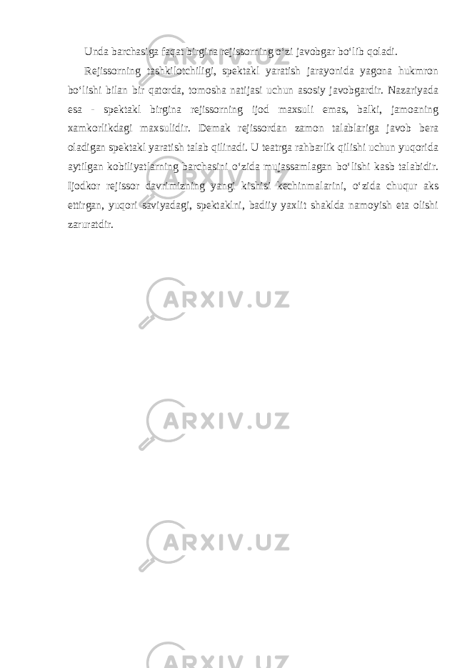 Unda barchasiga faqat birgina rejissorning o‘zi javobgar bo‘lib qoladi. Rejissorning tashkilotchiligi, spektakl yaratish jarayonida yagona hukmron bo‘lishi bilan bir qatorda, tomosha natijasi uchun asosiy javobgardir. Nazariyada esa - spektakl birgina rejissorning ijod maxsuli emas, balki, jamoaning xamkorlikdagi maxsulidir. Demak rejissordan zamon talablariga javob bera oladigan spektakl yaratish talab qilinadi. U teatrga rahbarlik qilishi uchun yuqorida aytilgan kobiliyatlarning barchasini o‘zida mujassamlagan bo‘lishi kasb talabidir. Ijodkor rejissor davrimizning yangi kishisi kechinmalarini, o‘zida chuqur aks ettirgan, yuqori saviyadagi, spektaklni, badiiy yaxlit shaklda namoyish eta olishi zaruratdir. 