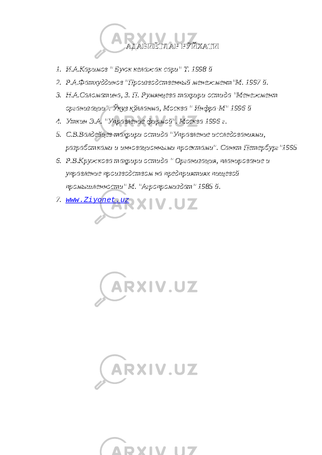 АДАБИЁТЛАР РЎЙХАТИ 1. И.А.Каримов &#34; Буюк келажак сари&#34; Т. 1998 й 2. Р.А.Фатхуддинов &#34;Производственный менежмент&#34;М. 1997 й. 3. Н.А.Саломатина, З. П. Румянцева тахрири остида &#34;Менежмент организации&#34;. Ў қ ув қ ўлланма, Москва &#34; Инфра-М&#34; 1996 й 4. Уткин Э.А. &#34;Управление фирмой&#34;. Москва 1996 г. 5. С.В.Валдейцев та ҳ рири остида &#34;Управление исследованиями, разработками и инновационными проектами&#34;. Санкт Петербург&#34;1995 6. Р.В.Кружкова та ҳ рири остида &#34; Организация, планирование и управление производством на предприятиях пищевой промышленности&#34; М. &#34;Агропромиздат&#34; 1985 й. 7. www.Ziyonet.uz 