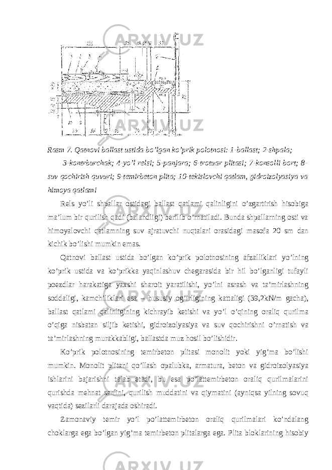 Rasm 7. Qatnovi ballast ustida bo’lgan ko’prik polotnosi: 1-ballast; 2-shpala; 3-kontrburchak; 4-yo’l relsi; 5-panjara; 6-trotuar plitasi; 7-konsolli bort; 8- suv qochirish quvuri; 9-temirbeton plita; 10-tekislovchi qatlam, gidroizolyasiya va himoya qatlami Rels yo’li shpallar ostidagi ballast qatlami qalinligini o’zgartirish hisobiga ma’lum bir qurilish qadi (balandligi) berilib o’rnatiladi. Bunda shpallarning osti va himoyalovchi qatlamning suv ajratuvchi nuqtalari orasidagi masofa 20 sm dan kichik bo’lishi mumkin emas. Qatnovi ballast ustida bo’lgan ko’prik polotnosining afzalliklari yo’lning ko’prik ustida va ko’prikka yaqinlashuv chegarasida bir hil bo’lganligi tufayli poezdlar harakatiga yaxshi sharoit yaratilishi, yo’lni asrash va ta’mirlashning soddaligi, kamchiliklari esa – hususiy og’irligining kattaligi (39,2kN/m gacha), ballast qatlami qalinligining kichrayib ketishi va yo’l o’qining oraliq qurilma o’qiga nisbatan siljib ketishi, gidroizolyasiya va suv qochirishni o’rnatish va ta’mirlashning murakkabligi, ballastda muz hosil bo’lishidir. Ko’prik polotnosining temirbeton plitasi monolit yoki yig’ma bo’lishi mumkin. Monolit plitani qo’llash opalubka, armatura, beton va gidroizolyasiya ishlarini bajarishni talab etadi, bu esa po’lattemirbeton oraliq qurilmalarini qurishda mehnat sarfini, qurilish muddatini va qiymatini (ayniqsa yilning sovuq vaqtida) sezilarli darajada oshiradi. Zamonaviy temir yo’l po’lattemirbeton oraliq qurilmalari ko’ndalang choklarga ega bo’lgan yig’ma temirbeton plitalarga ega. Plita bloklarining hisobiy 