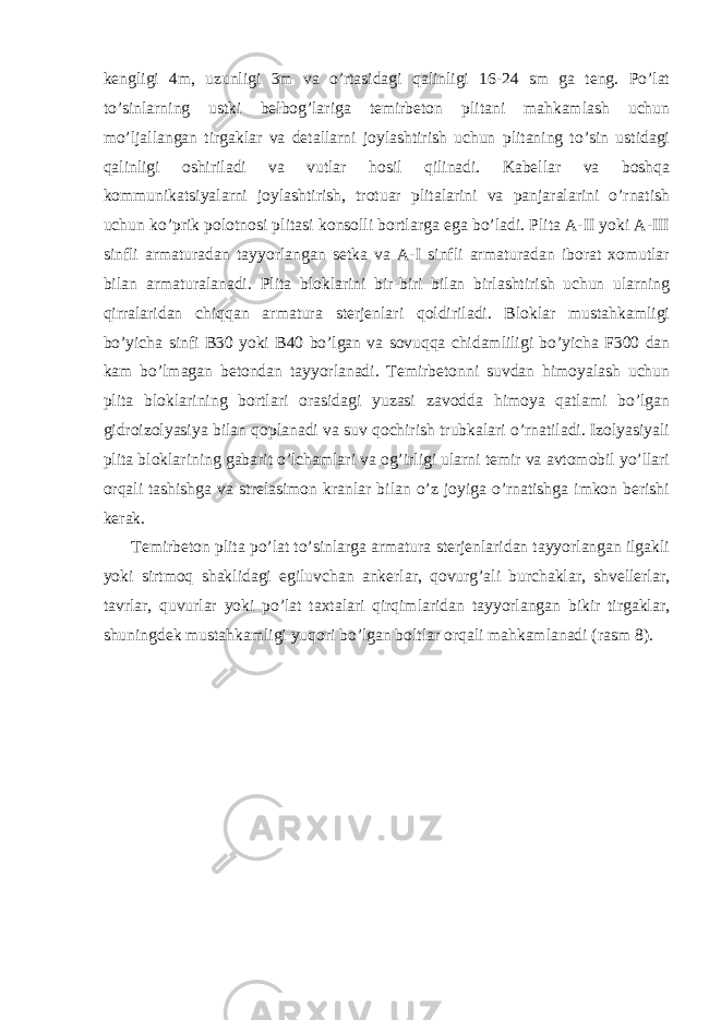 kengligi 4m, uzunligi 3m va o’rtasidagi qalinligi 16-24 sm ga teng. Po’lat to’sinlarning ustki belbog’lariga temirbeton plitani mahkamlash uchun mo’ljallangan tirgaklar va detallarni joylashtirish uchun plitaning to’sin ustidagi qalinligi oshiriladi va vutlar hosil qilinadi. Kabellar va boshqa kommunikatsiyalarni joylashtirish, trotuar plitalarini va panjaralarini o’rnatish uchun ko’prik polotnosi plitasi konsolli bortlarga ega bo’ladi. Plita A-II yoki A-III sinfli armaturadan tayyorlangan setka va A-I sinfli armaturadan iborat xomutlar bilan armaturalanadi. Plita bloklarini bir-biri bilan birlashtirish uchun ularning qirralaridan chiqqan armatura sterjenlari qoldiriladi. Bloklar mustahkamligi bo’yicha sinfi В 30 yoki В 40 bo’lgan va sovuqqa chidamliligi bo’yicha F300 dan kam bo’lmagan betondan tayyorlanadi. Temirbetonni suvdan himoyalash uchun plita bloklarining bortlari orasidagi yuzasi zavodda himoya qatlami bo’lgan gidroizolyasiya bilan qoplanadi va suv qochirish trubkalari o’rnatiladi. Izolyasiyali plita bloklarining gabarit o’lchamlari va og’irligi ularni temir va avtomobil yo’llari orqali tashishga va strelasimon kranlar bilan o’z joyiga o’rnatishga imkon berishi kerak. Temirbeton plita po’lat to’sinlarga armatura sterjenlaridan tayyorlangan ilgakli yoki sirtmoq shaklidagi egiluvchan ankerlar, qovurg’ali burchaklar, shvellerlar, tavrlar, quvurlar yoki po’lat taxtalari qirqimlaridan tayyorlangan bikir tirgaklar, shuningdek mustahkamligi yuqori bo’lgan boltlar orqali mahkamlanadi (rasm 8). 