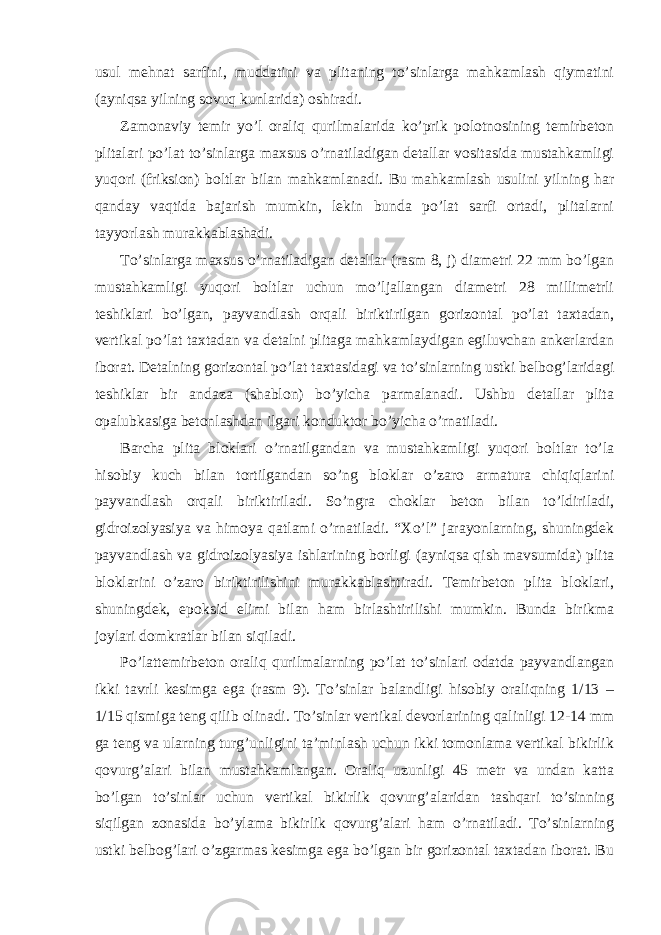 usul mehnat sarfini, muddatini va plitaning to’sinlarga mahkamlash qiymatini (ayniqsa yilning sovuq kunlarida) oshiradi. Zamonaviy temir yo’l oraliq qurilmalarida ko’prik polotnosining temirbeton plitalari po’lat to’sinlarga maxsus o’rnatiladigan detallar vositasida mustahkamligi yuqori (friksion) boltlar bilan mahkamlanadi. Bu mahkamlash usulini yilning har qanday vaqtida bajarish mumkin, lekin bunda po’lat sarfi ortadi, plitalarni tayyorlash murakkablashadi. To’sinlarga maxsus o’rnatiladigan detallar (rasm 8, j) diametri 22 mm bo’lgan mustahkamligi yuqori boltlar uchun mo’ljallangan diametri 28 millimetrli teshiklari bo’lgan, payvandlash orqali biriktirilgan gorizontal po’lat taxtadan, vertikal po’lat taxtadan va detalni plitaga mahkamlaydigan egiluvchan ankerlardan iborat. Detalning gorizontal po’lat taxtasidagi va to’sinlarning ustki belbog’laridagi teshiklar bir andaza (shablon) bo’yicha parmalanadi. Ushbu detallar plita opalubkasiga betonlashdan ilgari konduktor bo’yicha o’rnatiladi. Barcha plita bloklari o’rnatilgandan va mustahkamligi yuqori boltlar to’la hisobiy kuch bilan tortilgandan so’ng bloklar o’zaro armatura chiqiqlarini payvandlash orqali biriktiriladi. So’ngra choklar beton bilan to’ldiriladi, gidroizolyasiya va himoya qatlami o’rnatiladi. “Xo’l” jarayonlarning, shuningdek payvandlash va gidroizolyasiya ishlarining borligi (ayniqsa qish mavsumida) plita bloklarini o’zaro biriktirilishini murakkablashtiradi. Temirbeton plita bloklari, shuningdek, epoksid elimi bilan ham birlashtirilishi mumkin. Bunda birikma joylari domkratlar bilan siqiladi. Po’lattemirbeton oraliq qurilmalarning po’lat to’sinlari odatda payvandlangan ikki tavrli kesimga ega (rasm 9). To’sinlar balandligi hisobiy oraliqning 1/13 – 1/15 qismiga teng qilib olinadi. To’sinlar vertikal devorlarining qalinligi 12-14 mm ga teng va ularning turg’unligini ta’minlash uchun ikki tomonlama vertikal bikirlik qovurg’alari bilan mustahkamlangan. Oraliq uzunligi 45 metr va undan katta bo’lgan to’sinlar uchun vertikal bikirlik qovurg’alaridan tashqari to’sinning siqilgan zonasida bo’ylama bikirlik qovurg’alari ham o’rnatiladi. To’sinlarning ustki belbog’lari o’zgarmas kesimga ega bo’lgan bir gorizontal taxtadan iborat. Bu 