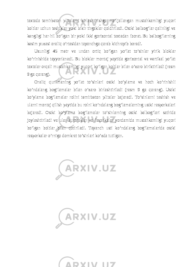 taxtada temirbeton plitalarni birlashtirishga mo’ljallangan mustahkamligi yuqori boltlar uchun teshiklar yoki bikir tirgaklar qoldiriladi. Ostki belbog’lar qalinligi va kengligi har-hil bo’lgan bir yoki ikki gorizontal taxtadan iborat. Bu belbog’larning kesim yuzasi oraliq o’rtasidan tayanchga qarab kichrayib boradi. Uzunligi 45 metr va undan ortiq bo’lgan po’lat to’sinlar yirik bloklar ko’rinishida tayyorlanadi. Bu bloklar montaj paytida gorizontal va vertikal po’lat taxtalar orqali mustahkamligi yuqori bo’lgan boltlar bilan o’zaro biriktiriladi (rasm 9 ga qarang). Oraliq qurilmaning po’lat to’sinlari ostki bo’ylama va hoch ko’rinishli ko’ndalang bog’lamalar bilan o’zaro birlashtiriladi (rasm 9 ga qarang). Ustki bo’ylama bog’lamalar rolini temirbeton plitalar bajaradi. To’sinlarni tashish va ularni montaj qilish paytida bu rolni ko’ndalang bog’lamalarning ustki rasporkalari bajaradi. Ostki bo’ylama bog’lamalar to’sinlarning ostki belbog’lari sathida joylashtiriladi va ular burchaklar va fasonkalar yordamida mustahkamligi yuqori bo’lgan boltlar bilan qotiriladi. Tayanch usti ko’ndalang bog’lamalarida ostki rasporkalar o’rniga domkrat to’sinlari ko’zda tutilgan. 