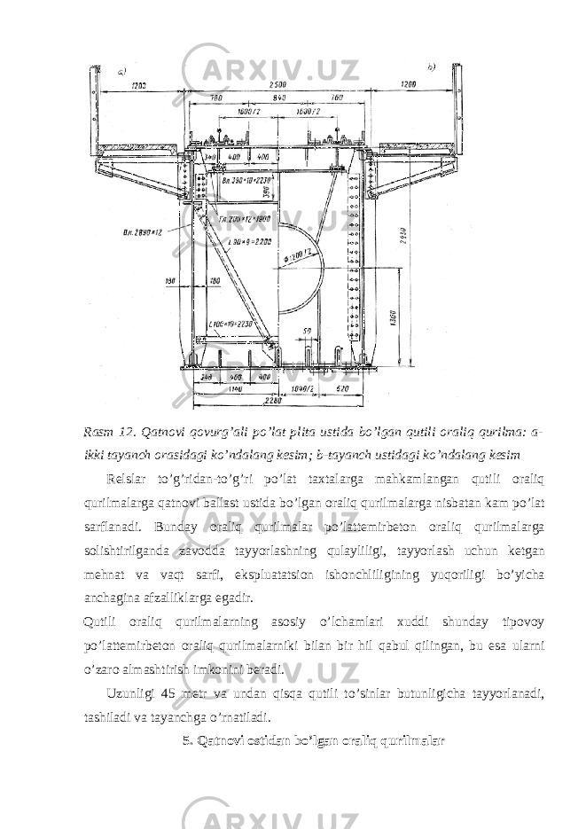 Rasm 12. Qatnovi qovurg’ali po’lat plita ustida bo’lgan qutili oraliq qurilma: a- ikki tayanch orasidagi ko’ndalang kesim; b-tayanch ustidagi ko’ndalang kesim Relslar to ’ g ’ ridan - to ’ g ’ ri po ’ lat taxtalarga mahkamlangan qutili oraliq qurilmalarga qatnovi ballast ustida bo ’ lgan oraliq qurilmalarga nisbatan kam po ’ lat sarflanadi . Bunday oraliq qurilmalar po ’ lattemirbeton oraliq qurilmalarga solishtirilganda zavodda tayyorlashning qulayliligi , tayyorlash uchun ketgan mehnat va vaqt sarfi , ekspluatatsion ishonchliligining yuqoriligi bo ’ yicha anchagina afzalliklarga egadir . Qutili oraliq qurilmalarning asosiy o ’ lchamlari xuddi shunday tipovoy po ’ lattemirbeton oraliq qurilmalarniki bilan bir hil qabul qilingan , bu esa ularni o ’ zaro almashtirish imkonini beradi . Uzunligi 45 metr va undan qisqa qutili to ’ sinlar butunligicha tayyorlanadi , tashiladi va tayanchga o ’ rnatiladi . 5. Qatnovi ostidan bo ’ lgan oraliq qurilmalar 