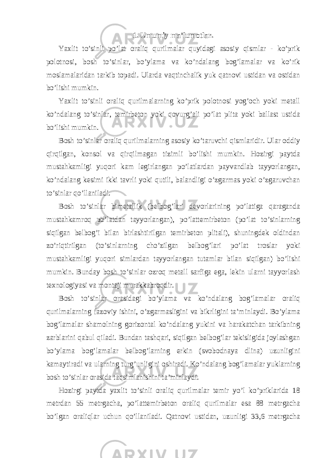 1. Umumiy ma’lumotlar. Yaxlit to’sinli po’lat oraliq qurilmalar quyidagi asosiy qismlar - ko’prik polotnosi, bosh to’sinlar, bo’ylama va ko’ndalang bog’lamalar va ko’rik moslamalaridan tarkib topadi. Ularda vaqtinchalik yuk qatnovi ustidan va ostidan bo’lishi mumkin. Yaxlit to’sinli oraliq qurilmalarning ko’prik polotnosi yog’och yoki metall ko’ndalang to’sinlar, temirbeton yoki qovurg’ali po’lat plita yoki ballast ustida bo’lishi mumkin. Bosh to’sinlar oraliq qurilmalarning asosiy ko’taruvchi qismlaridir. Ular oddiy qirqilgan, konsol va qirqilmagan tizimli bo’lishi mumkin. Hozirgi paytda mustahkamligi yuqori kam legirlangan po’latlardan payvandlab tayyorlangan, ko’ndalang kesimi ikki tavrli yoki qutili, balandligi o’zgarmas yoki o’zgaruvchan to’sinlar qo’llaniladi. Bosh to’sinlar bimetallik (belbog’lari devorlarining po’latiga qaraganda mustahkamroq po’latdan tayyorlangan), po’lattemirbeton (po’lat to’sinlarning siqilgan belbog’i bilan birlashtirilgan temirbeton plitali), shuningdek oldindan zo’riqtirilgan (to’sinlarning cho’zilgan belbog’lari po’lat troslar yoki mustahkamligi yuqori simlardan tayyorlangan tutamlar bilan siqilgan) bo’lishi mumkin. Bunday bosh to’sinlar ozroq metall sarfiga ega, lekin ularni tayyorlash texnologiyasi va montaji murakkabroqdir. Bosh to’sinlar orasidagi bo’ylama va ko’ndalang bog’lamalar oraliq qurilmalarning fazoviy ishini, o’zgarmasligini va bikrligini ta’minlaydi. Bo’ylama bog’lamalar shamolning gorizontal ko’ndalang yukini va harakatchan tarkibning zarblarini qabul qiladi. Bundan tashqari, siqilgan belbog’lar tekisligida joylashgan bo’ylama bog’lamalar belbog’larning erkin (svobodnaya dlina) uzunligini kamaytiradi va ularning turg’unligini oshiradi. Ko’ndalang bog’lamalar yuklarning bosh to’sinlar orasida taqsimlanishini ta’minlaydi. Hozirgi paytda yaxlit to’sinli oraliq qurilmalar temir yo’l ko’priklarida 18 metrdan 55 metrgacha, po’lattemirbeton oraliq qurilmalar esa 88 metrgacha bo’lgan oraliqlar uchun qo’llaniladi. Qatnovi ustidan, uzunligi 33,6 metrgacha 