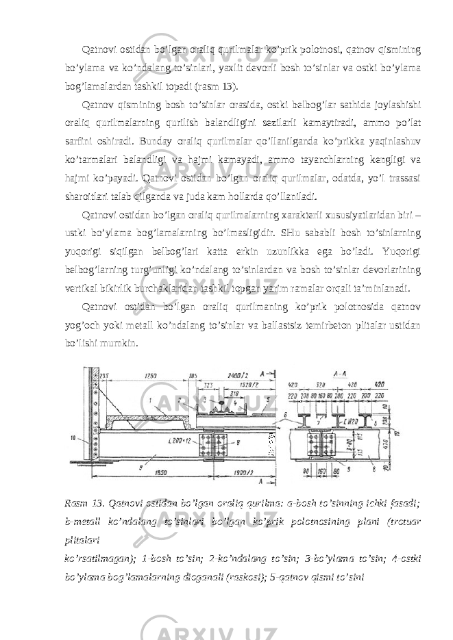 Qatnovi ostidan bo ’ lgan oraliq qurilmalar ko ’ prik polotnosi , qatnov qismining bo ’ ylama va ko ’ ndalang to ’ sinlari , yaxlit devorli bosh to ’ sinlar va ostki bo ’ ylama bog ’ lamalardan tashkil topadi ( rasm 13). Qatnov qismining bosh to ’ sinlar orasida , ostki belbog ’ lar sathida joylashishi oraliq qurilmalarning qurilish balandligini sezilarli kamaytiradi , ammo po ’ lat sarfini oshiradi . Bunday oraliq qurilmalar qo ’ llanilganda ko ’ prikka yaqinlashuv ko ’ tarmalari balandligi va hajmi kamayadi , ammo tayanchlarning kengligi va hajmi ko ’ payadi . Qatnovi ostidan bo’lgan oraliq qurilmalar, odatda, yo’l trassasi sharoitlari talab qilganda va juda kam hollarda qo’llaniladi. Qatnovi ostidan bo’lgan oraliq qurilmalarning xarakterli xususiyatlaridan biri – ustki bo’ylama bog’lamalarning bo’lmasligidir. SHu sababli bosh to’sinlarning yuqorigi siqilgan belbog’lari katta erkin uzunlikka ega bo’ladi. Yuqorigi belbog’larning turg’unligi ko’ndalang to’sinlardan va bosh to’sinlar devorlarining vertikal bikirlik burchaklaridan tashkil topgan yarim ramalar orqali ta’minlanadi. Qatnovi ostidan bo’lgan oraliq qurilmaning ko’prik polotnosida qatnov yog’och yoki metall ko’ndalang to’sinlar va ballastsiz temirbeton plitalar ustidan bo’lishi mumkin. Rasm 13. Qatnovi ostidan bo ’ lgan oraliq qurilma : a - bosh to ’ sinning ichki fasadi ; b - metall ko ’ ndalang to ’ sinlari bo ’ lgan ko ’ prik polotnosining plani ( trotuar plitalari ko ’ rsatilmagan ); 1- bosh to ’ sin ; 2- ko ’ ndalang to ’ sin ; 3- bo ’ ylama to ’ sin ; 4- ostki bo ’ ylama bog ’ lamalarning dioganali ( raskosi ); 5- qatnov qismi to ’ sini 