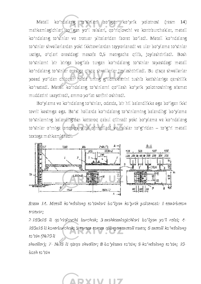 Metall ko ’ ndalang to ’ sinlari bo ’ lgan ko ’ prik polotnosi ( rasm 14) mahkamlagichlari bo ’ lgan yo ’ l relslari , qo ’ riqlovchi va kontrburchaklar , metall ko ’ ndalang to ’ sinlar va trotuar plitalaridan iborat bo ’ ladi . Metall ko ’ ndalang to ’ sinlar shvellerlardan yoki ikkitavrlardan tayyorlanadi va ular bo ’ ylama to ’ sinlar ustiga , o ’ qlari orasidagi masofa 0,5 metrgacha qilib , joylashtiriladi . Bosh to ’ sinlarni bir biriga bog ’ lab turgan ko ’ ndalang to ’ sinlar tepasidagi metall ko ’ ndalang to ’ sinlar orasiga qisqa shvellerlar joylashtiriladi . Bu qisqa shvellerlar poezd yo ’ ldan chiqqan holda uning g ’ ildiraklarini tushib ketishlariga qarshilik ko ’ rsatadi . Metall ko ’ ndalang to ’ sinlarni qo ’ llash ko ’ prik polotnosining xizmat muddatini uzaytiradi , ammo po ’ lat sarfini oshiradi . Bo ’ ylama va ko ’ ndalang to ’ sinlar , odatda , bir hil balandlikka ega bo ’ lgan ikki tavrli kesimga ega . Ba ’ zi hollarda ko ’ ndalang to ’ sinlarning balandligi bo ’ ylama to ’ sinlarning balandligidan kattaroq qabul qilinadi yoki bo ’ ylama va ko ’ ndalang to ’ sinlar o ’ rniga ortotrop plita o ’ rnatiladi va relslar to ’ g ’ ridan – to ’ g ’ ri metall taxtaga mahkamlanadi . Rasm 14. Metall ko’ndalang to’sinlari bo’lgan ko’prik polotnosi: 1-temirbeton trotuar; 2-160x16 li qo’riqlovchi burchak; 3-mahkamlagichlari bo’lgan yo’l relsi; 4- 160x16 li kontrburchak; 5-taram-taram qilingan metall taxta; 6-metall ko’ndalang to’sin (№20 li shveller); 7- №16 li qisqa shveller; 8-bo’ylama to’sin; 9-ko’ndalang to’sin; 10- bosh to’sin 