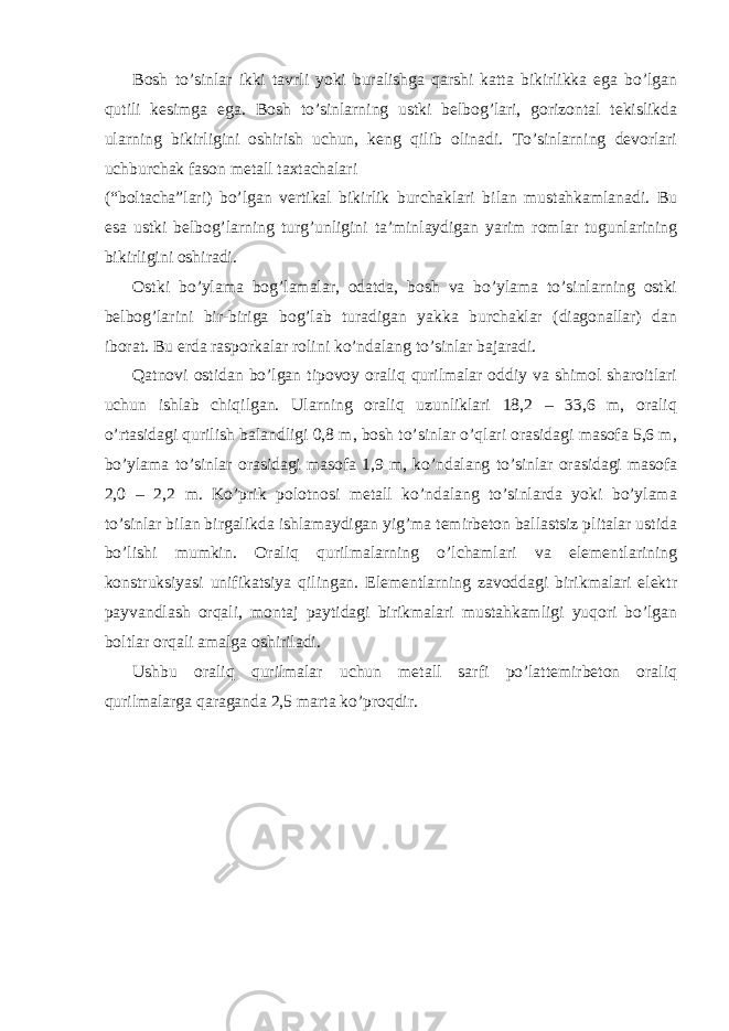 Bosh to’sinlar ikki tavrli yoki buralishga qarshi katta bikirlikka ega bo’lgan qutili kesimga ega. Bosh to’sinlarning ustki belbog’lari, gorizontal tekislikda ularning bikirligini oshirish uchun, keng qilib olinadi. To’sinlarning devorlari uchburchak fason metall taxtachalari (“boltacha”lari) bo’lgan vertikal bikirlik burchaklari bilan mustahkamlanadi. Bu esa ustki belbog’larning turg’unligini ta’minlaydigan yarim romlar tugunlarining bikirligini oshiradi. Ostki bo’ylama bog’lamalar, odatda, bosh va bo’ylama to’sinlarning ostki belbog’larini bir-biriga bog’lab turadigan yakka burchaklar (diagonallar) dan iborat. Bu erda rasporkalar rolini ko’ndalang to’sinlar bajaradi. Qatnovi ostidan bo’lgan tipovoy oraliq qurilmalar oddiy va shimol sharoitlari uchun ishlab chiqilgan. Ularning oraliq uzunliklari 18,2 – 33,6 m, oraliq o’rtasidagi qurilish balandligi 0,8 m, bosh to’sinlar o’qlari orasidagi masofa 5,6 m, bo’ylama to’sinlar orasidagi masofa 1,9 m, ko’ndalang to’sinlar orasidagi masofa 2,0 – 2,2 m. Ko’prik polotnosi metall ko’ndalang to’sinlarda yoki bo’ylama to’sinlar bilan birgalikda ishlamaydigan yig’ma temirbeton ballastsiz plitalar ustida bo’lishi mumkin. Oraliq qurilmalarning o’lchamlari va elementlarining konstruksiyasi unifikatsiya qilingan. Elementlarning zavoddagi birikmalari elektr payvandlash orqali, montaj paytidagi birikmalari mustahkamligi yuqori bo’lgan boltlar orqali amalga oshiriladi. Ushbu oraliq qurilmalar uchun metall sarfi po’lattemirbeton oraliq qurilmalarga qaraganda 2,5 marta ko’proqdir. 