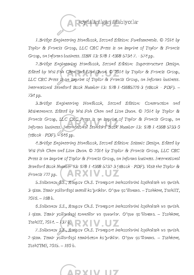 Foydalanilgan adabiyotlar 1. Bridge Engineering Handbook, Second Edition: Fundamentals. © 2014 by Taylor & Francis Group, LLC CRC Press is an imprint of Taylor & Francis Group, an Informa business. ISBN-13: 978-1-4398-5234-7. - 574 pp. 2. Bridge Engineering Handbook, Second Edition: Superstructure Design. Edited by Wai-Fah Chen and Lian Duan. © 2014 by Taylor & Francis Group, LLC CRC Press is an imprint of Taylor & Francis Group, an Informa business. International Standard Book Number-13: 978-1-43985229-3 (eBook - PDF). – 734 pp. 3. Bridge Engineering Handbook, Second Edition: Construction and Maintenance. Edited by Wai-Fah Chen and Lian Duan. © 2014 by Taylor & Francis Group, LLC CRC Press is an imprint of Taylor & Francis Group, an Informa business. International Standard Book Number-13: 978-1-4398-5233-0 (eBook - PDF). – 646 pp. 4. Bridge Engineering Handbook, Second Edition: Seismic Design. Edited by Wai-Fah Chen and Lian Duan. © 2014 by Taylor & Francis Group, LLC CRC Press is an imprint of Taylor & Francis Group, an Informa business. International Standard Book Number-13: 978-1-4398-5232-3 (eBook - PDF). Visit the Taylor & Francis 722 pp. 5. Salixanov S.S., Raupov Ch.S. Transport inshootlarini loyihalash va qurish. 3-qism. Temir yollardagi metall ko’priklar. O’quv qo’llanma. – Toshkent, TashIIT, 2016. – 168 b. 6. Salixanov S.S., Raupov Ch.S. Transport inshootlarini loyihalash va qurish. 1-qism. Temir yollardagi tonnellar va quvurlar. O’quv qo’llanma. – Toshkent, TashIIT, 2014. – 137 b. 7. Salixanov S.S., Raupov Ch.S. Transport inshootlarini loyihalash va qurish. 2-qism. Temir yollardagi temirbeton ko’priklar. O’quv qo’llanma. – Toshkent, ToshTYMI, 2015. – 160 b. 